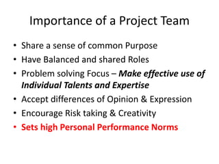 Importance of a Project Team
• Share a sense of common Purpose
• Have Balanced and shared Roles
• Problem solving Focus – Make effective use of
Individual Talents and Expertise
• Accept differences of Opinion & Expression
• Encourage Risk taking & Creativity
• Sets high Personal Performance Norms
 