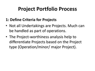 Project Portfolio Process
1: Define Criteria for Projects
• Not all Undertakings are Projects. Much can
be handled as part of operations.
• The Project-worthiness analysis help to
differentiate Projects based on the Project
type (Operation/minor/ major Project).
 