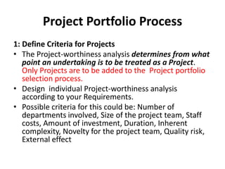Project Portfolio Process
1: Define Criteria for Projects
• The Project-worthiness analysis determines from what
point an undertaking is to be treated as a Project.
Only Projects are to be added to the Project portfolio
selection process.
• Design individual Project-worthiness analysis
according to your Requirements.
• Possible criteria for this could be: Number of
departments involved, Size of the project team, Staff
costs, Amount of investment, Duration, Inherent
complexity, Novelty for the project team, Quality risk,
External effect
 