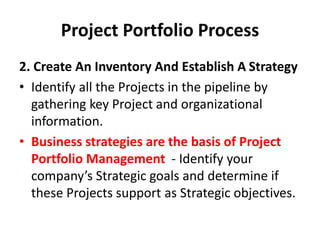 Project Portfolio Process
2. Create An Inventory And Establish A Strategy
• Identify all the Projects in the pipeline by
gathering key Project and organizational
information.
• Business strategies are the basis of Project
Portfolio Management - Identify your
company’s Strategic goals and determine if
these Projects support as Strategic objectives.
 