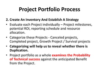 Project Portfolio Process
2. Create An Inventory And Establish A Strategy
• Evaluate each Project individually – Project milestones,
potential ROI, reporting schedule and resource
allocation.
• Categorize these Projects - Canceled projects,
Completed project, Growth Project / Survival projects
• Categorizing will help us to reveal whether there is
Duplication.
• Project portfolio as a whole examines the Probability
of Technical success against the anticipated Benefit
from the Project.
 