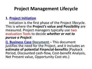 Project Management Lifecycle
1. Project Initiation
Initiation is the first phase of the Project lifecycle.
This is where the Project’s value and Possibility are
measured. Project managers typically use two
evaluation Tools to decide whether or not to
pursue a Project:
i). Business Case Document – This document
justifies the need for the Project, and it includes an
estimate of potential Financial-benefits (Payback
Period, Discounted cash-flow, Cost-benefit Analysis,
Net Present value, Opportunity Cost etc.)
 