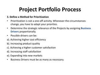 Project Portfolio Process
3. Define a Method for Prioritization
• Prioritization is not a one-off activity. Whenever the circumstances
change, you have to adapt your priorities.
• Determine the strategic relevance of the Projects by assigning Business
Drivers proportionally.
• Possible drivers can be:
a). Achieving higher cost efficiency
b). Increasing product quality
c). Achieving a higher customer satisfaction
d). Increasing staff satisfaction
e). Expanding into new markets
• Business Drivers must be as many as necessary.
 