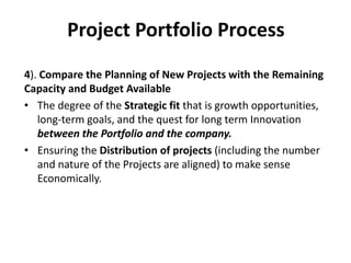 Project Portfolio Process
4). Compare the Planning of New Projects with the Remaining
Capacity and Budget Available
• The degree of the Strategic fit that is growth opportunities,
long-term goals, and the quest for long term Innovation
between the Portfolio and the company.
• Ensuring the Distribution of projects (including the number
and nature of the Projects are aligned) to make sense
Economically.
 