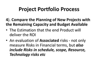 Project Portfolio Process
4). Compare the Planning of New Projects with
the Remaining Capacity and Budget Available
• The Estimation that the end Product will
deliver the ROI
• An evaluation of Associated risks - not only
measure Risks in Financial terms, but also
include Risks in schedule, scope, Resource,
Technology risks etc
 