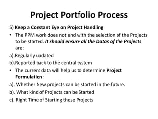 Project Portfolio Process
5) Keep a Constant Eye on Project Handling
• The PPM work does not end with the selection of the Projects
to be started. It should ensure all the Datas of the Projects
are:
a).Regularly updated
b).Reported back to the central system
• The current data will help us to determine Project
Formulation :
a). Whether New projects can be started in the future.
b). What kind of Projects can be Started
c). Right Time of Starting these Projects
 