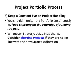 Project Portfolio Process
5) Keep a Constant Eye on Project Handling
• You should monitor the Portfolio continuously
ie. keep checking on the Priorities of running
Projects.
• Whenever Strategic guidelines change,
Consider aborting Projects if they are not in
line with the new Strategic direction.
 