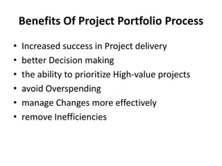 Benefits Of Project Portfolio Process
• Increased success in Project delivery
• better Decision making
• the ability to prioritize High-value projects
• avoid Overspending
• manage Changes more effectively
• remove Inefficiencies
 
