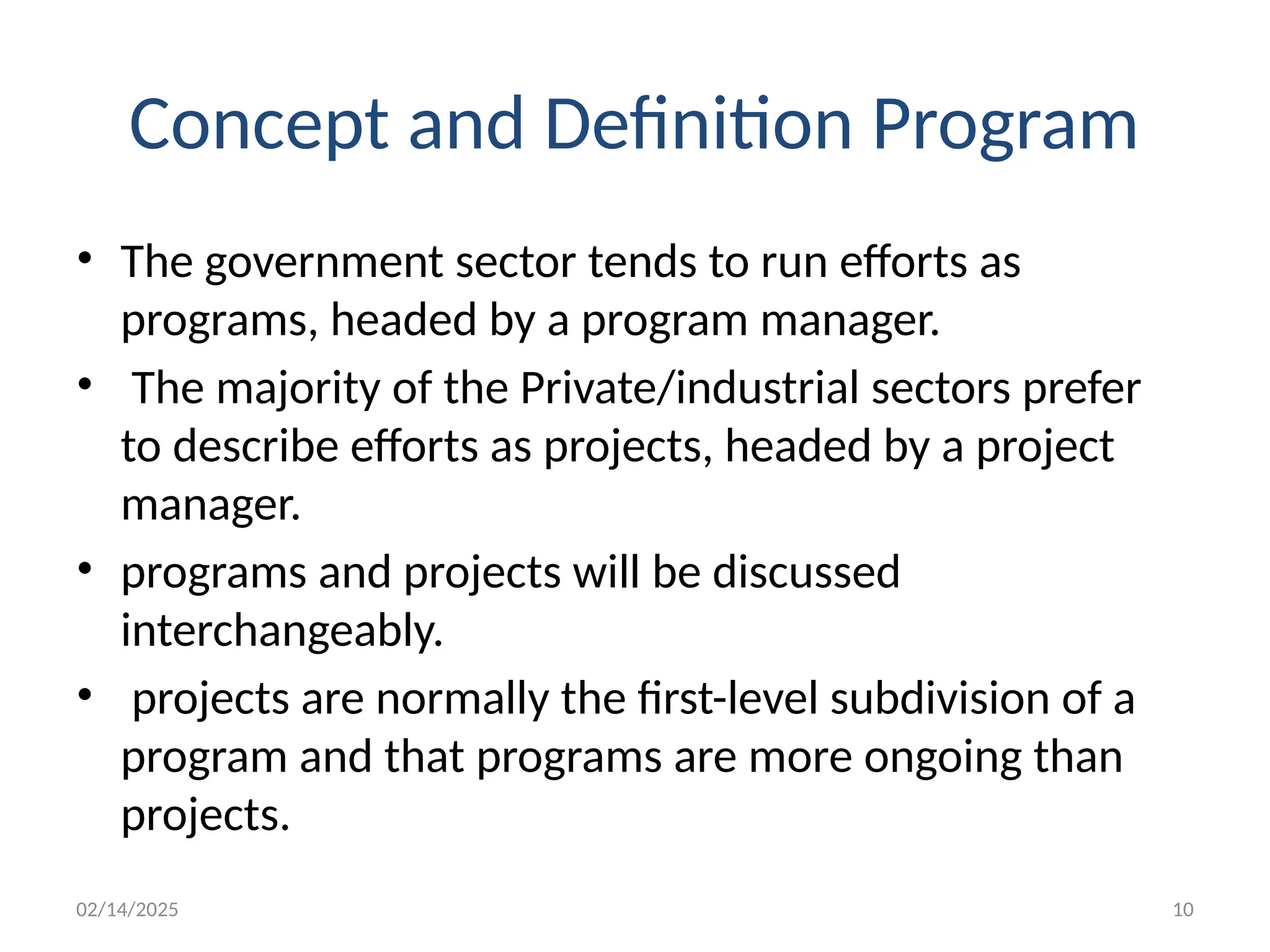 02/14/2025 10
Concept and Definition Program
• The government sector tends to run efforts as
programs, headed by a program manager.
• The majority of the Private/industrial sectors prefer
to describe efforts as projects, headed by a project
manager.
• programs and projects will be discussed
interchangeably.
• projects are normally the first-level subdivision of a
program and that programs are more ongoing than
projects.
 
