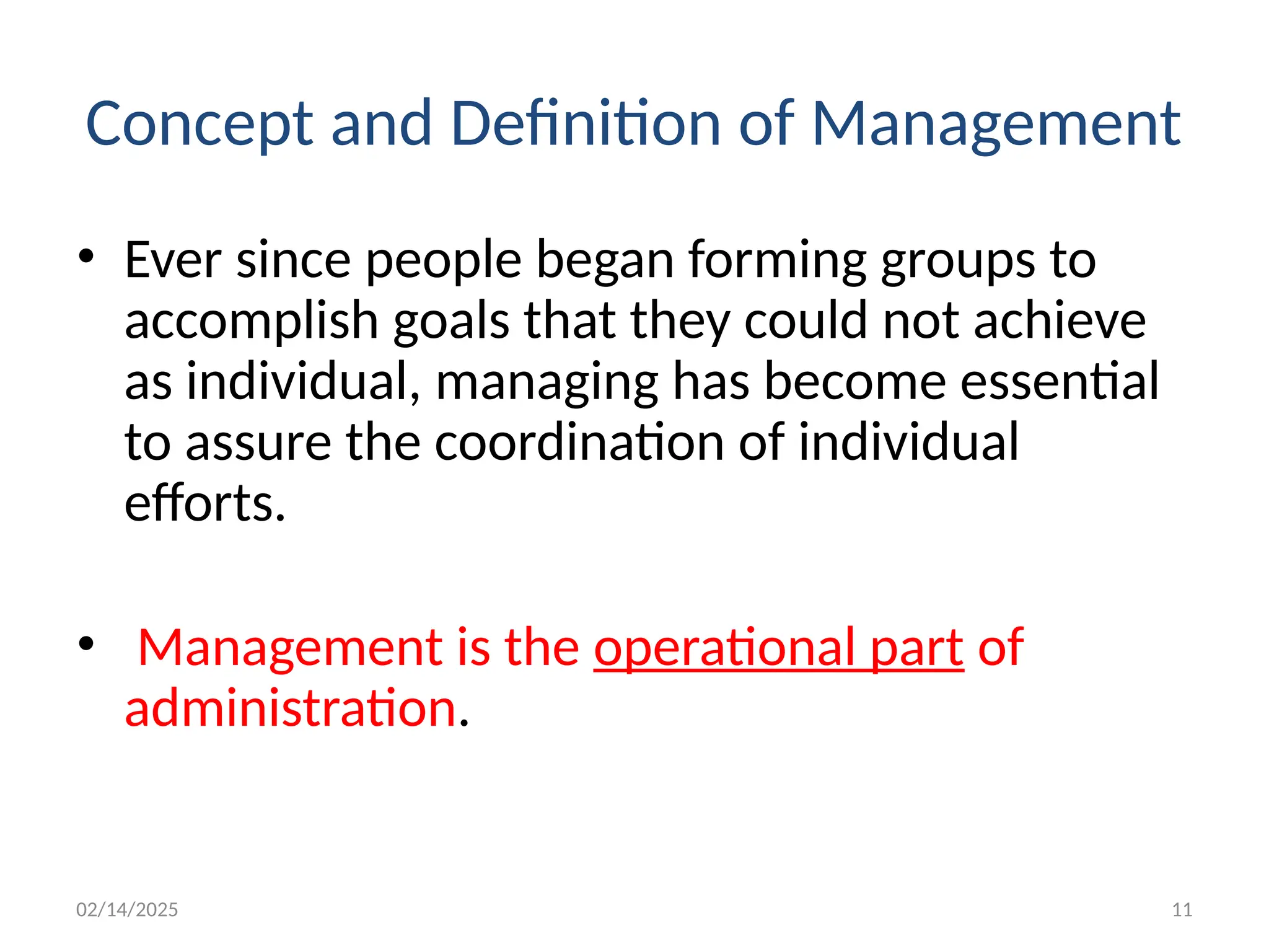 02/14/2025 11
Concept and Definition of Management
• Ever since people began forming groups to
accomplish goals that they could not achieve
as individual, managing has become essential
to assure the coordination of individual
efforts.
• Management is the operational part of
administration.
 