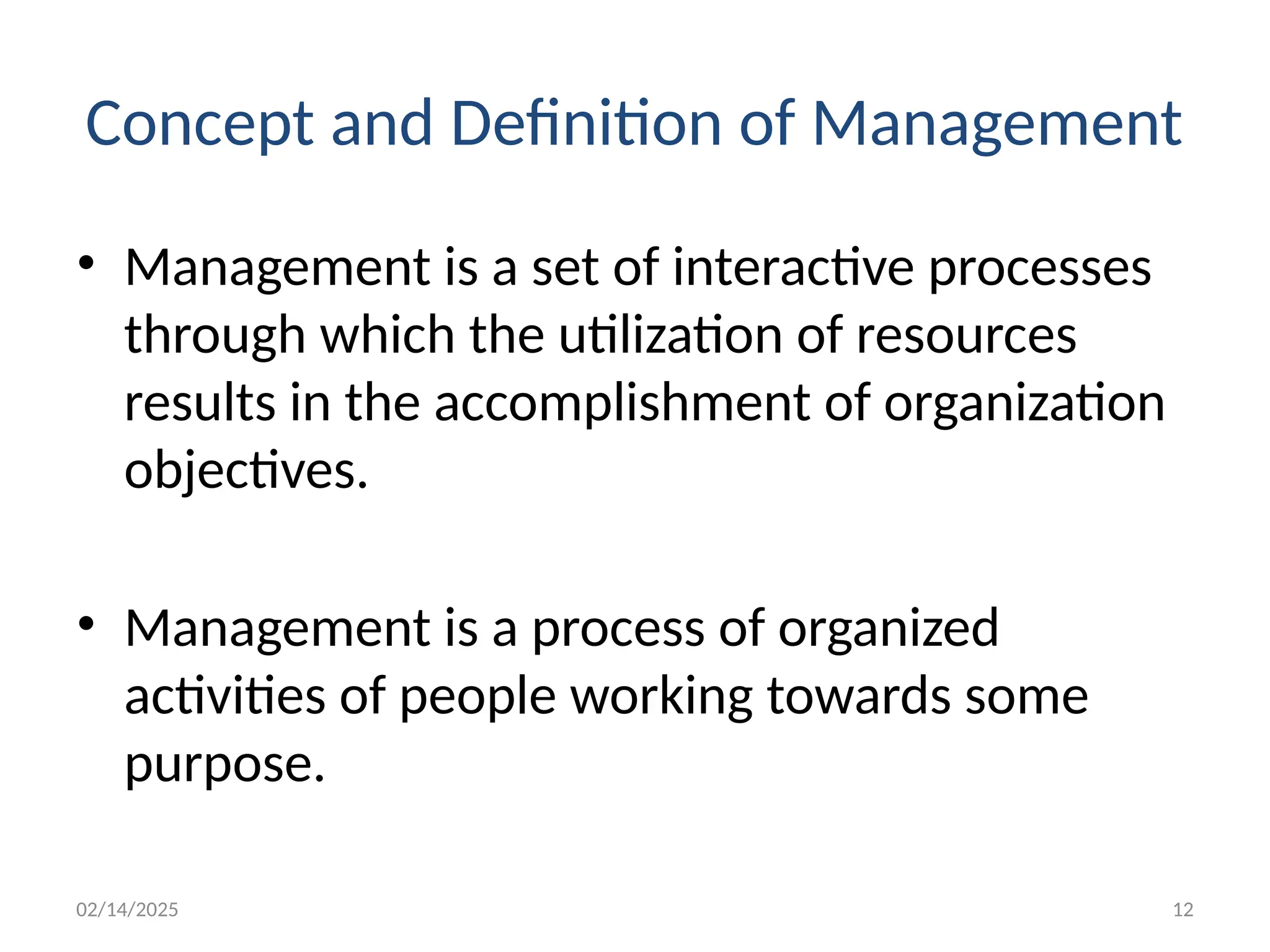 02/14/2025 12
Concept and Definition of Management
• Management is a set of interactive processes
through which the utilization of resources
results in the accomplishment of organization
objectives.
• Management is a process of organized
activities of people working towards some
purpose.
 