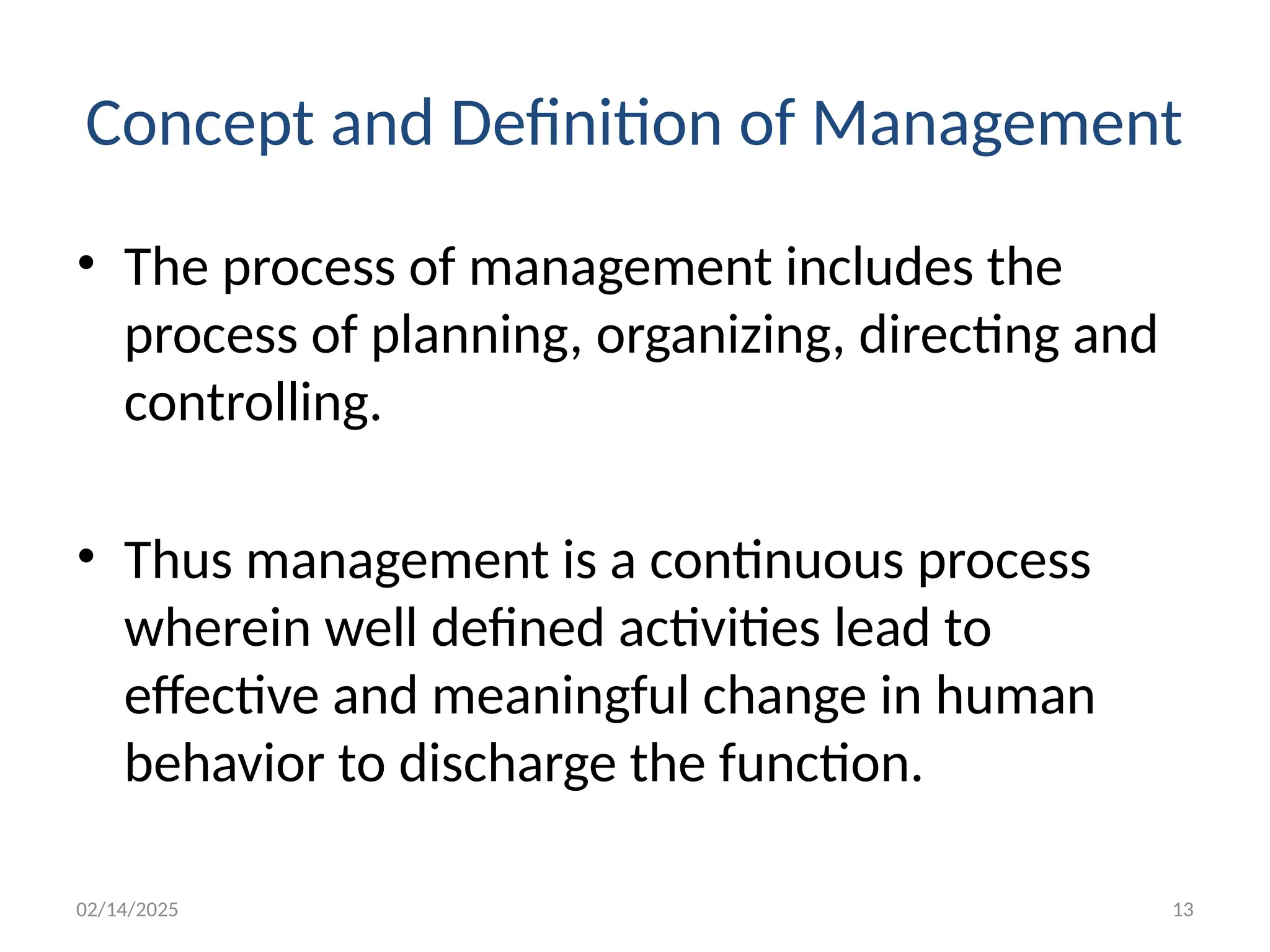 02/14/2025 13
Concept and Definition of Management
• The process of management includes the
process of planning, organizing, directing and
controlling.
• Thus management is a continuous process
wherein well defined activities lead to
effective and meaningful change in human
behavior to discharge the function.
 