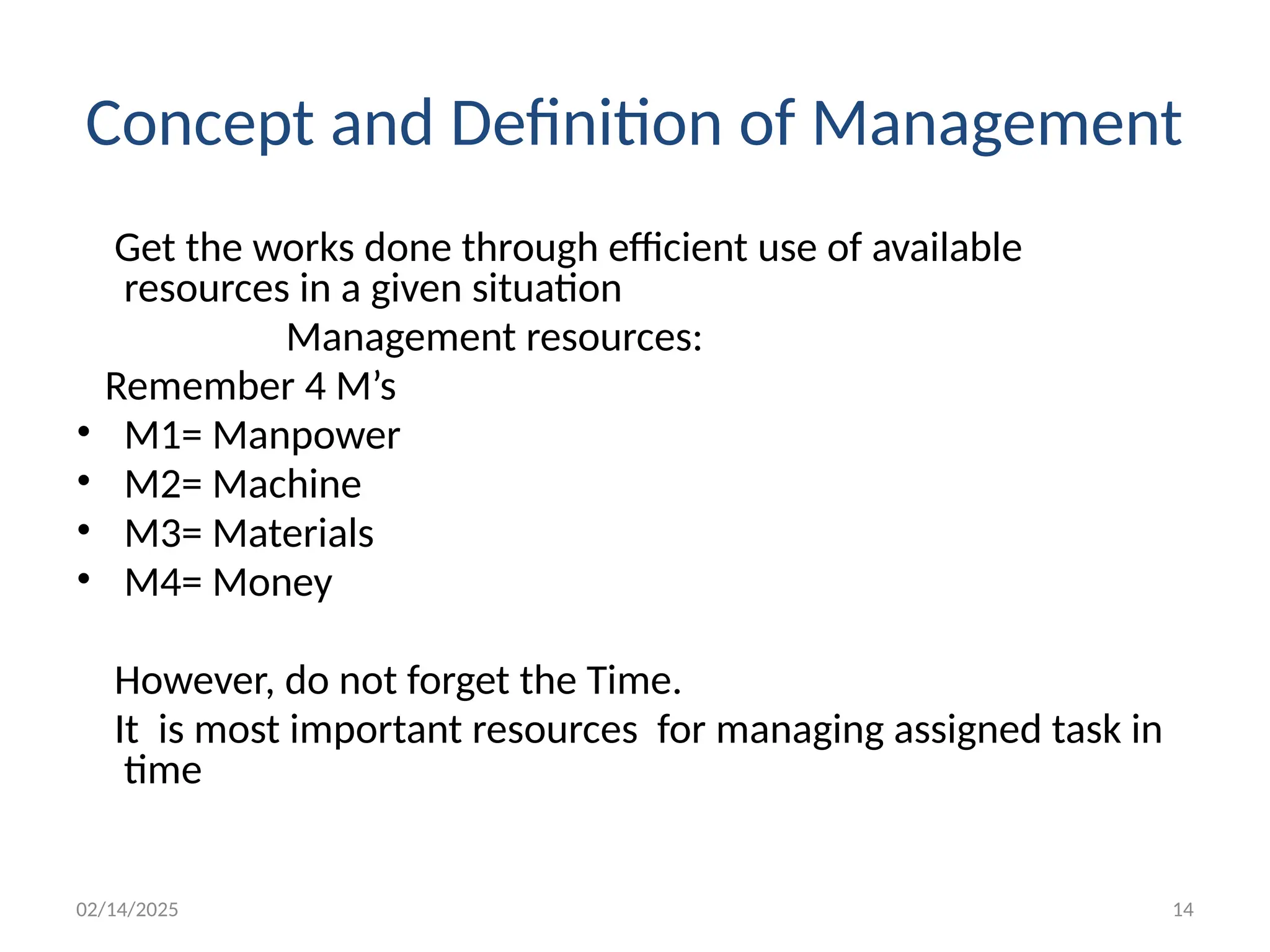 02/14/2025 14
Concept and Definition of Management
Get the works done through efficient use of available
resources in a given situation
Management resources:
Remember 4 M’s
• M1= Manpower
• M2= Machine
• M3= Materials
• M4= Money
However, do not forget the Time.
It is most important resources for managing assigned task in
time
 