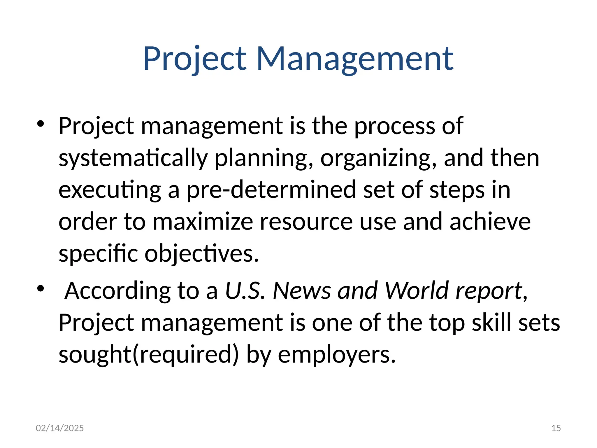 02/14/2025 15
Project Management
• Project management is the process of
systematically planning, organizing, and then
executing a pre-determined set of steps in
order to maximize resource use and achieve
specific objectives.
• According to a U.S. News and World report,
Project management is one of the top skill sets
sought(required) by employers.
 