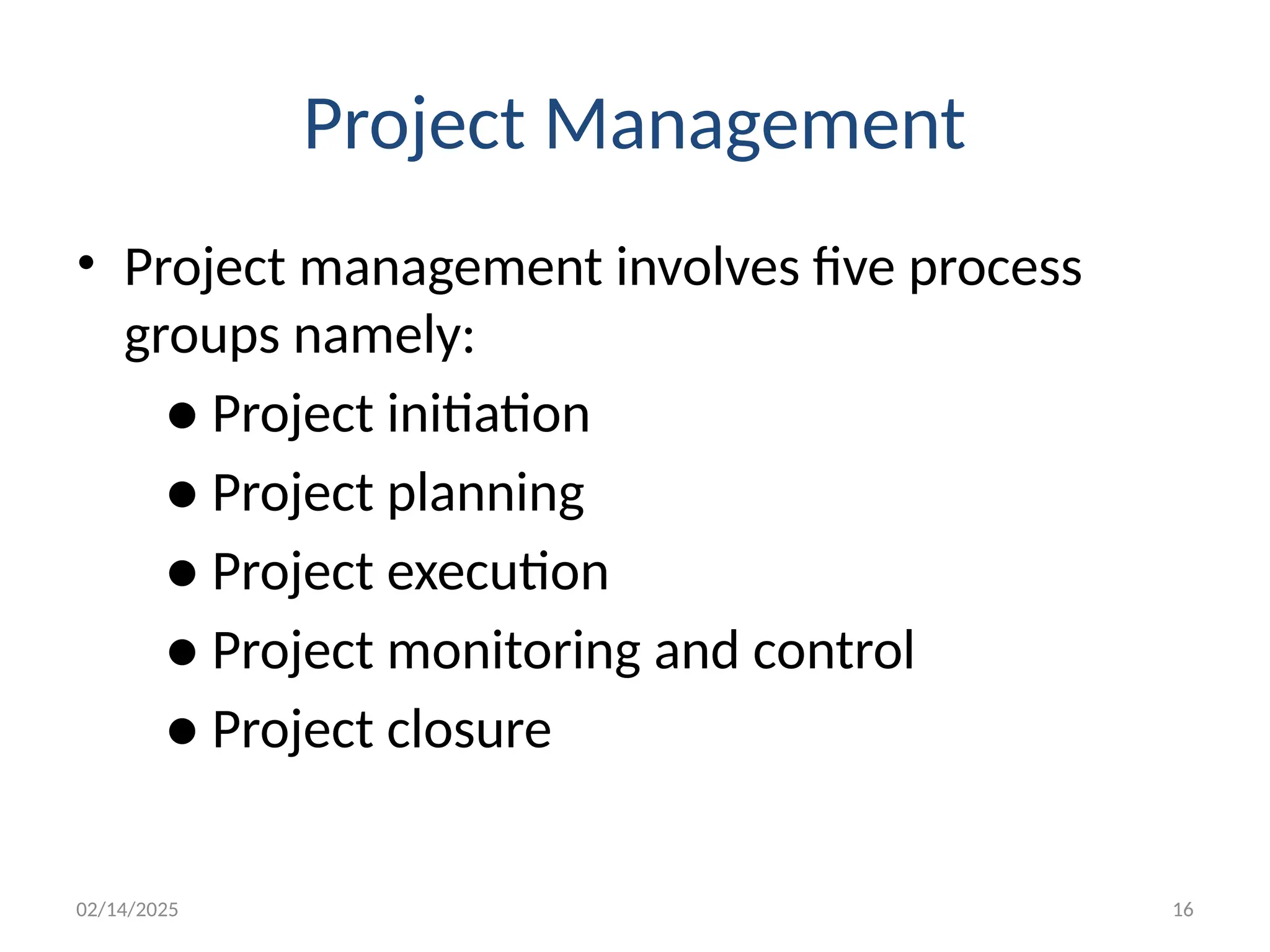 02/14/2025 16
Project Management
• Project management involves five process
groups namely:
● Project initiation
● Project planning
● Project execution
● Project monitoring and control
● Project closure
 