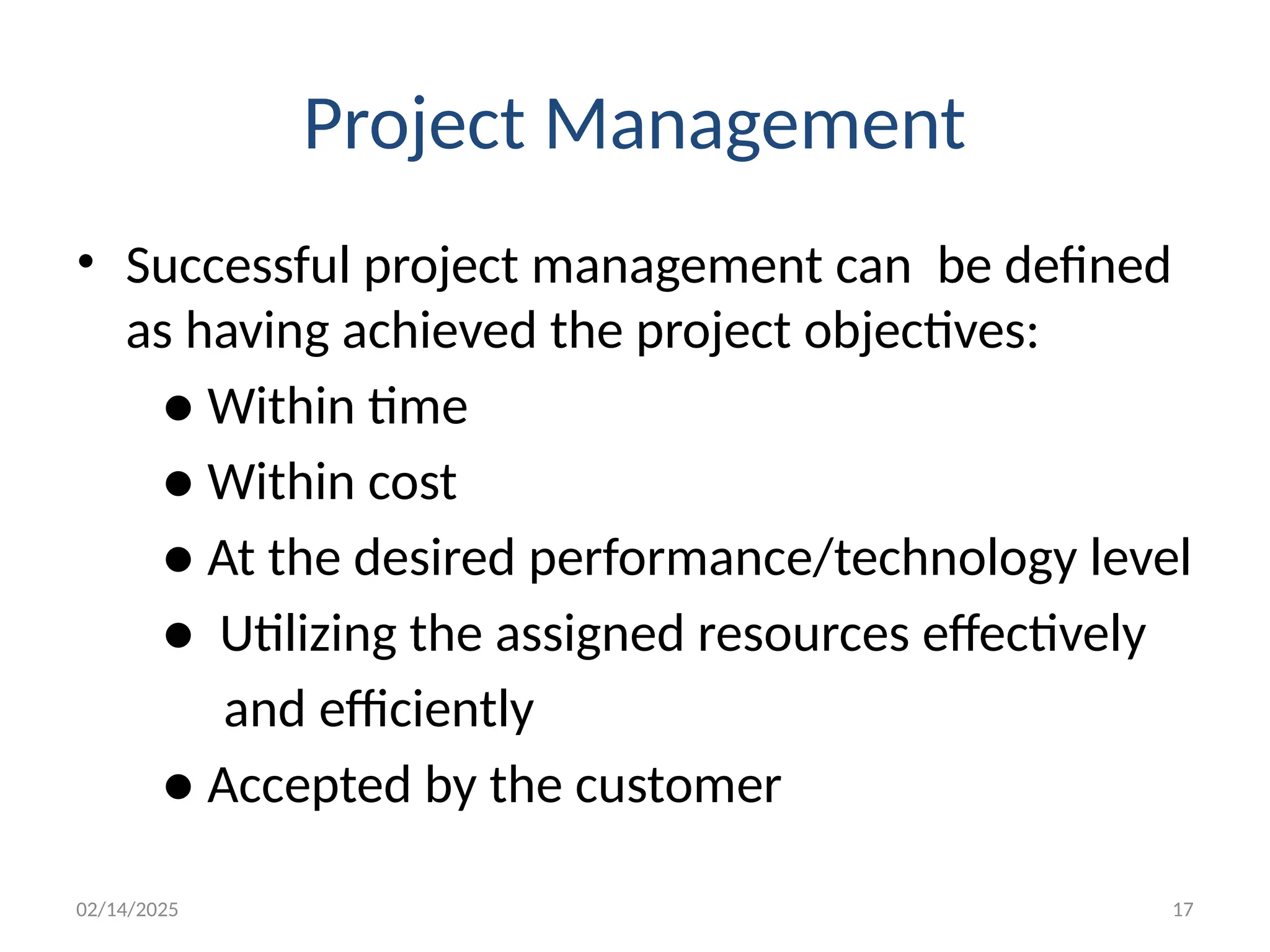 02/14/2025 17
Project Management
• Successful project management can be defined
as having achieved the project objectives:
● Within time
● Within cost
● At the desired performance/technology level
● Utilizing the assigned resources effectively
and efficiently
● Accepted by the customer
 