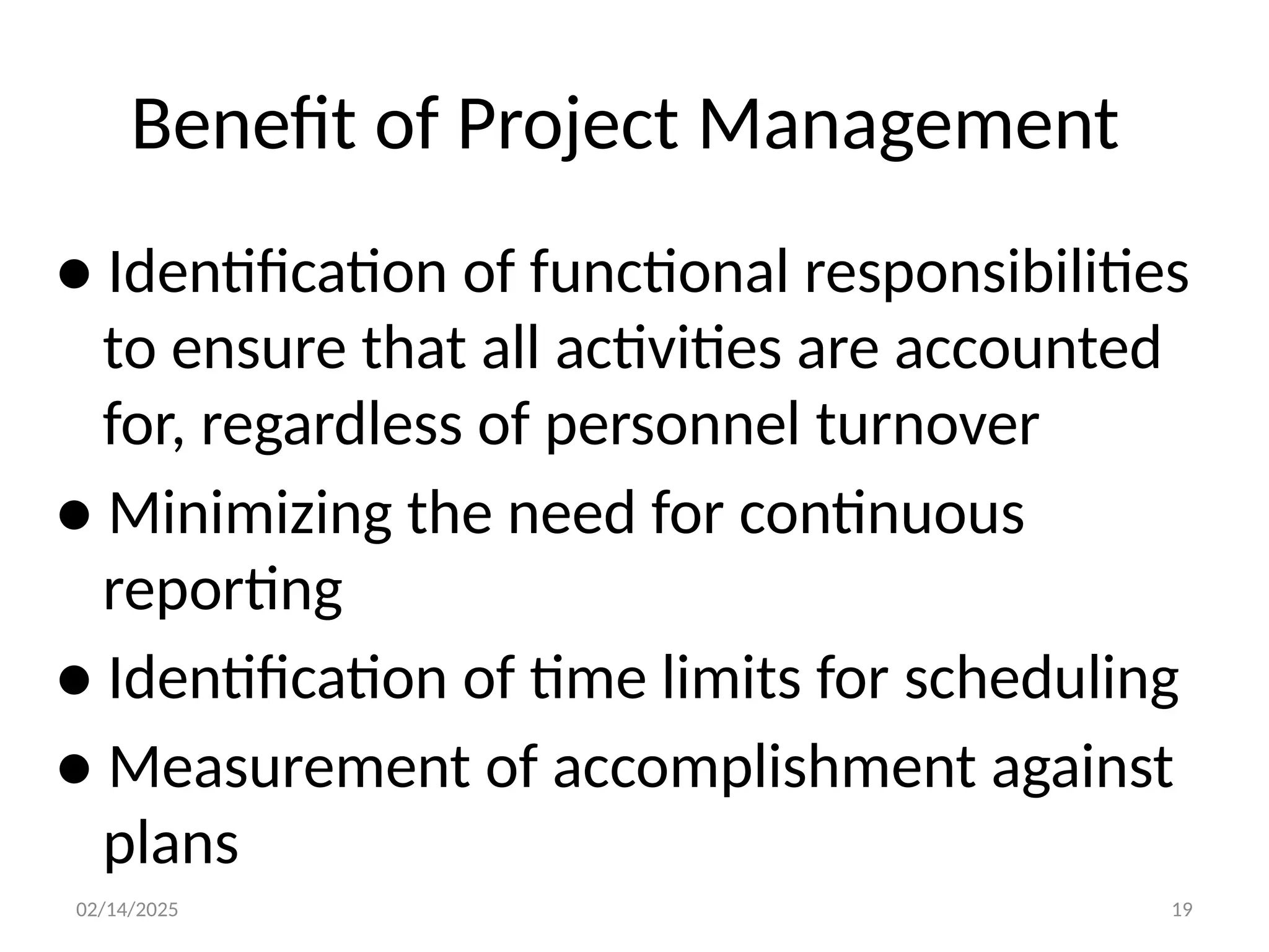 02/14/2025 19
Benefit of Project Management
● Identification of functional responsibilities
to ensure that all activities are accounted
for, regardless of personnel turnover
● Minimizing the need for continuous
reporting
● Identification of time limits for scheduling
● Measurement of accomplishment against
plans
 