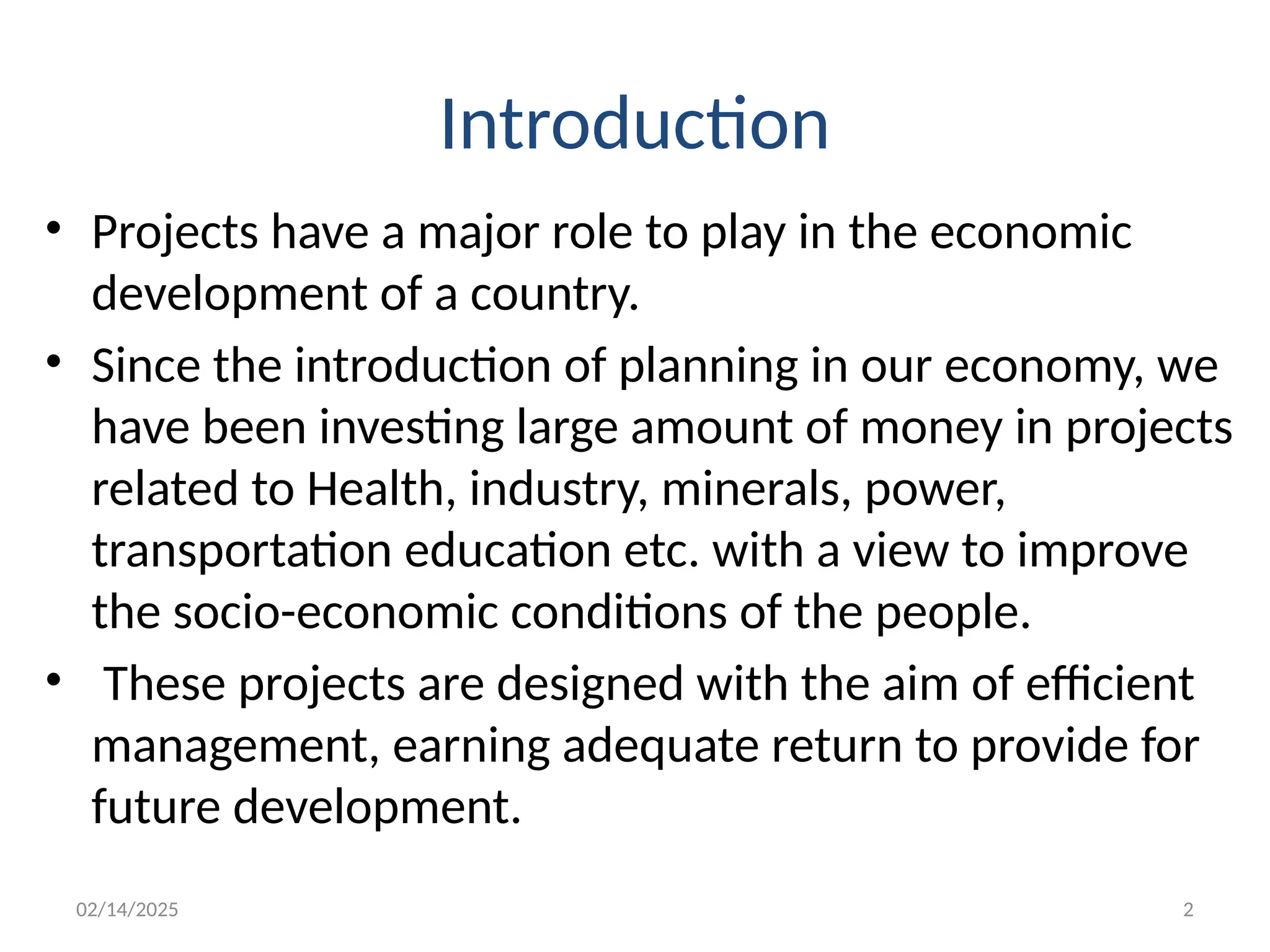 02/14/2025 2
Introduction
• Projects have a major role to play in the economic
development of a country.
• Since the introduction of planning in our economy, we
have been investing large amount of money in projects
related to Health, industry, minerals, power,
transportation education etc. with a view to improve
the socio-economic conditions of the people.
• These projects are designed with the aim of efficient
management, earning adequate return to provide for
future development.
 