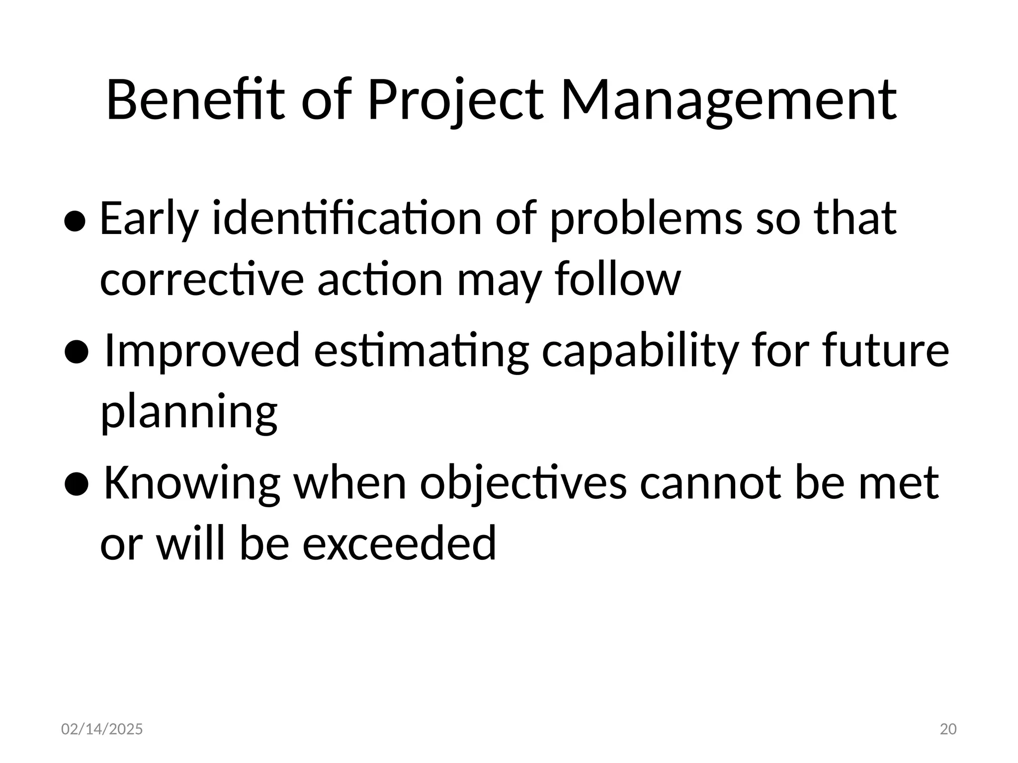 02/14/2025 20
Benefit of Project Management
● Early identification of problems so that
corrective action may follow
● Improved estimating capability for future
planning
● Knowing when objectives cannot be met
or will be exceeded
 