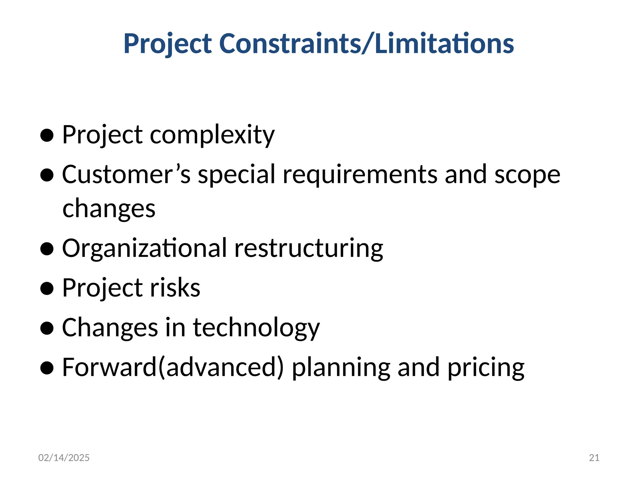 02/14/2025 21
Project Constraints/Limitations
● Project complexity
● Customer’s special requirements and scope
changes
● Organizational restructuring
● Project risks
● Changes in technology
● Forward(advanced) planning and pricing
 