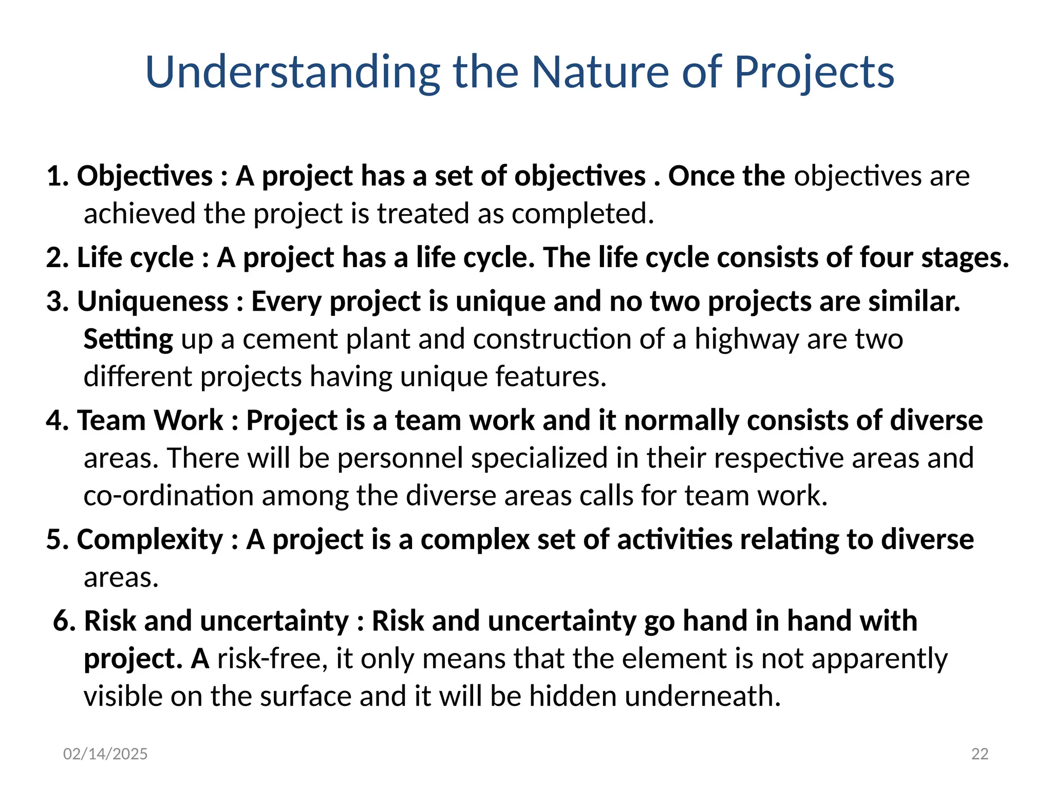 02/14/2025 22
Understanding the Nature of Projects
1. Objectives : A project has a set of objectives . Once the objectives are
achieved the project is treated as completed.
2. Life cycle : A project has a life cycle. The life cycle consists of four stages.
3. Uniqueness : Every project is unique and no two projects are similar.
Setting up a cement plant and construction of a highway are two
different projects having unique features.
4. Team Work : Project is a team work and it normally consists of diverse
areas. There will be personnel specialized in their respective areas and
co-ordination among the diverse areas calls for team work.
5. Complexity : A project is a complex set of activities relating to diverse
areas.
6. Risk and uncertainty : Risk and uncertainty go hand in hand with
project. A risk-free, it only means that the element is not apparently
visible on the surface and it will be hidden underneath.
 