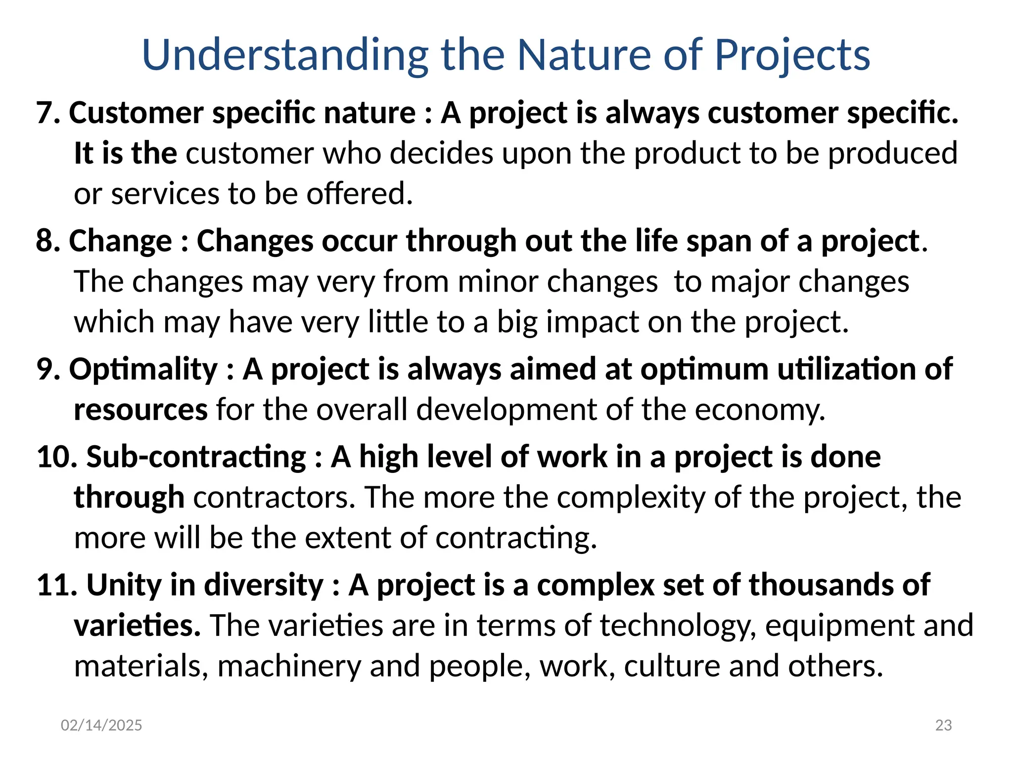 02/14/2025 23
Understanding the Nature of Projects
7. Customer specific nature : A project is always customer specific.
It is the customer who decides upon the product to be produced
or services to be offered.
8. Change : Changes occur through out the life span of a project.
The changes may very from minor changes to major changes
which may have very little to a big impact on the project.
9. Optimality : A project is always aimed at optimum utilization of
resources for the overall development of the economy.
10. Sub-contracting : A high level of work in a project is done
through contractors. The more the complexity of the project, the
more will be the extent of contracting.
11. Unity in diversity : A project is a complex set of thousands of
varieties. The varieties are in terms of technology, equipment and
materials, machinery and people, work, culture and others.
 