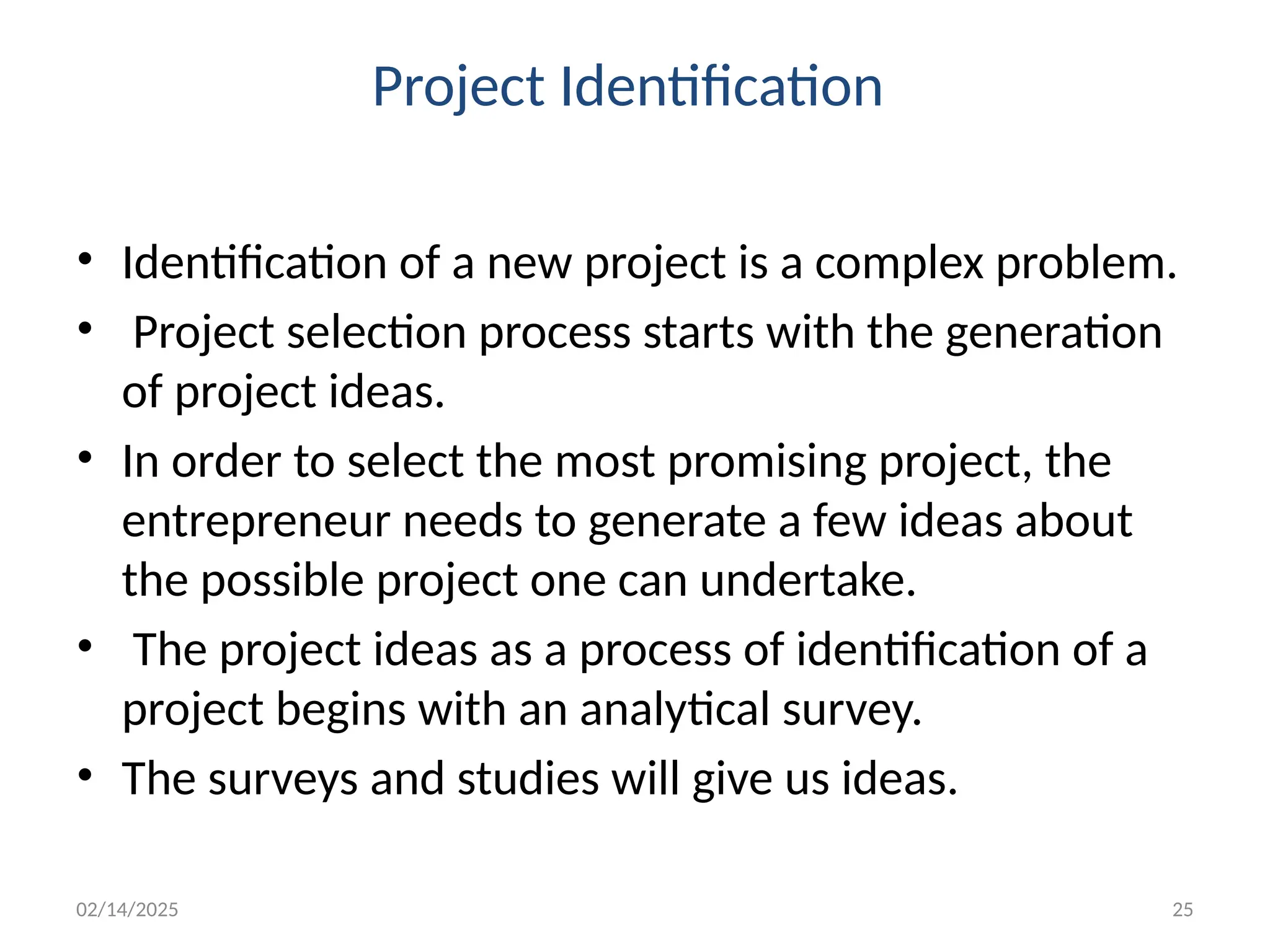 02/14/2025 25
Project Identification
• Identification of a new project is a complex problem.
• Project selection process starts with the generation
of project ideas.
• In order to select the most promising project, the
entrepreneur needs to generate a few ideas about
the possible project one can undertake.
• The project ideas as a process of identification of a
project begins with an analytical survey.
• The surveys and studies will give us ideas.
 