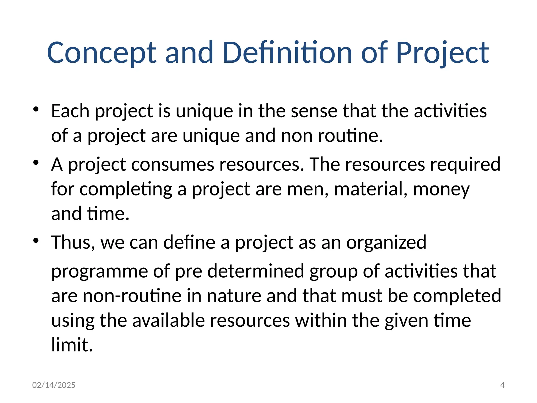 02/14/2025 4
Concept and Definition of Project
• Each project is unique in the sense that the activities
of a project are unique and non routine.
• A project consumes resources. The resources required
for completing a project are men, material, money
and time.
• Thus, we can define a project as an organized
programme of pre determined group of activities that
are non-routine in nature and that must be completed
using the available resources within the given time
limit.
 