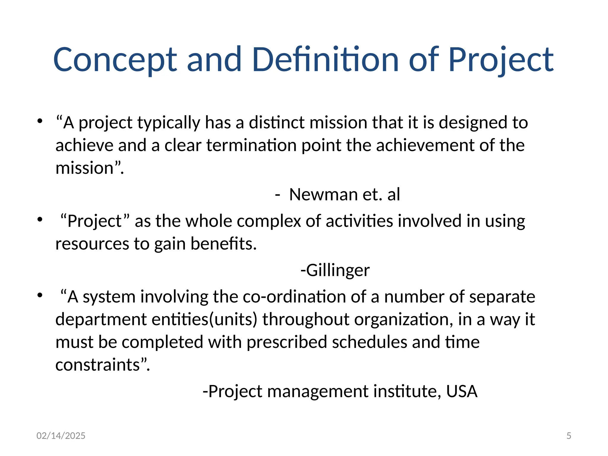 02/14/2025 5
Concept and Definition of Project
• “A project typically has a distinct mission that it is designed to
achieve and a clear termination point the achievement of the
mission”.
- Newman et. al
• “Project” as the whole complex of activities involved in using
resources to gain benefits.
-Gillinger
• “A system involving the co-ordination of a number of separate
department entities(units) throughout organization, in a way it
must be completed with prescribed schedules and time
constraints”.
-Project management institute, USA
 