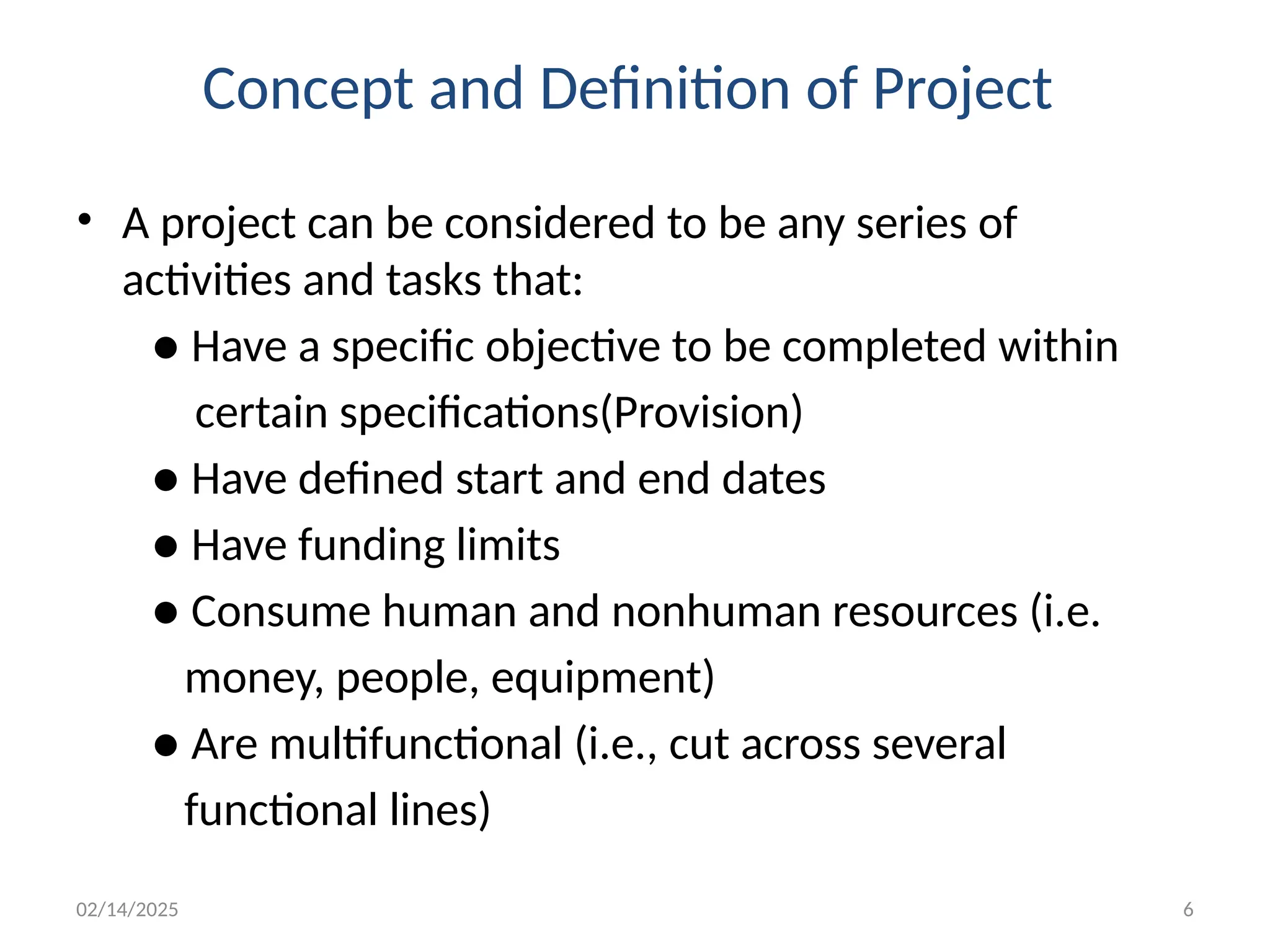 02/14/2025 6
Concept and Definition of Project
• A project can be considered to be any series of
activities and tasks that:
● Have a specific objective to be completed within
certain specifications(Provision)
● Have defined start and end dates
● Have funding limits
● Consume human and nonhuman resources (i.e.
money, people, equipment)
● Are multifunctional (i.e., cut across several
functional lines)
 