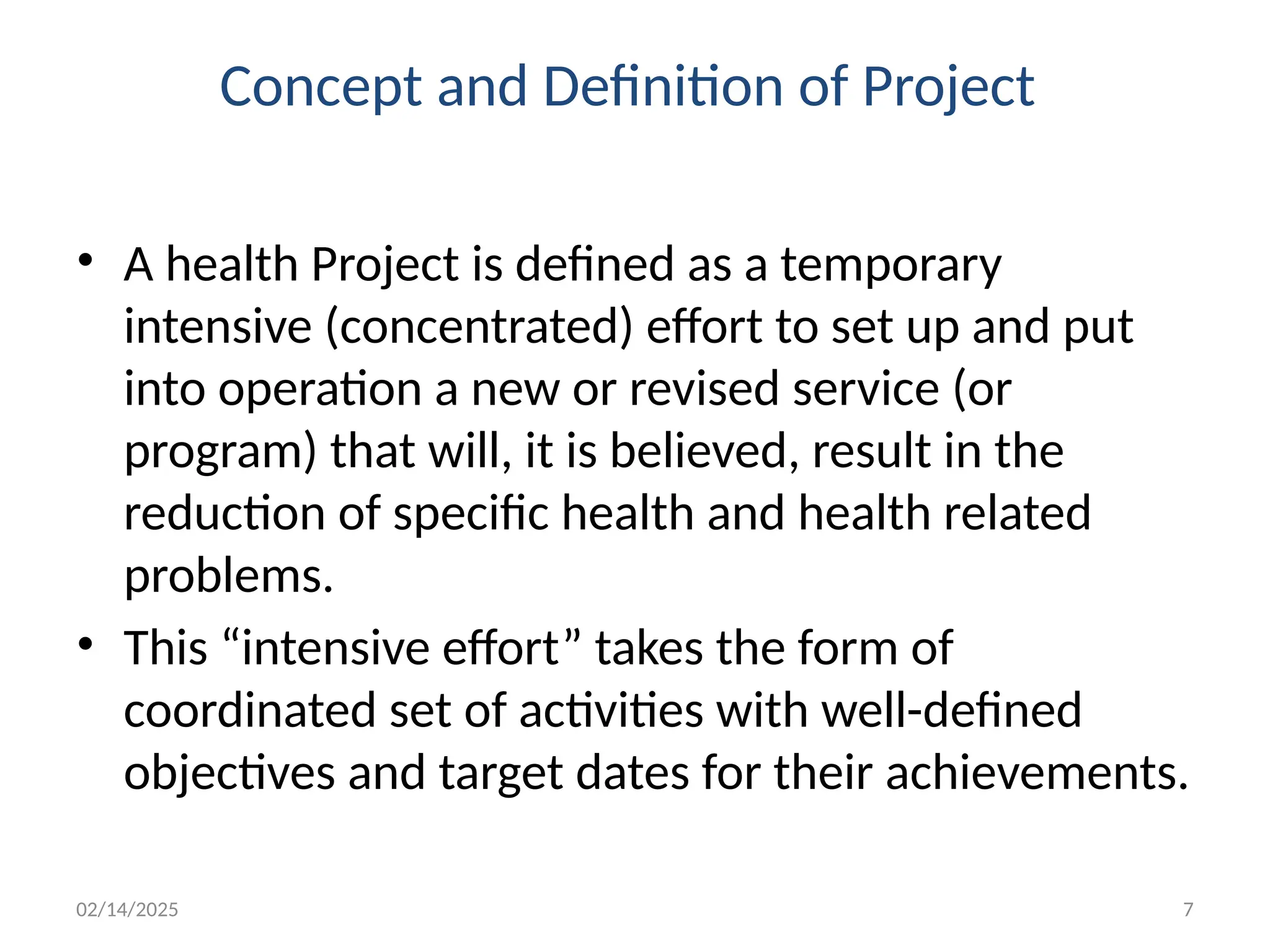 02/14/2025 7
Concept and Definition of Project
• A health Project is defined as a temporary
intensive (concentrated) effort to set up and put
into operation a new or revised service (or
program) that will, it is believed, result in the
reduction of specific health and health related
problems.
• This “intensive effort” takes the form of
coordinated set of activities with well-defined
objectives and target dates for their achievements.
 