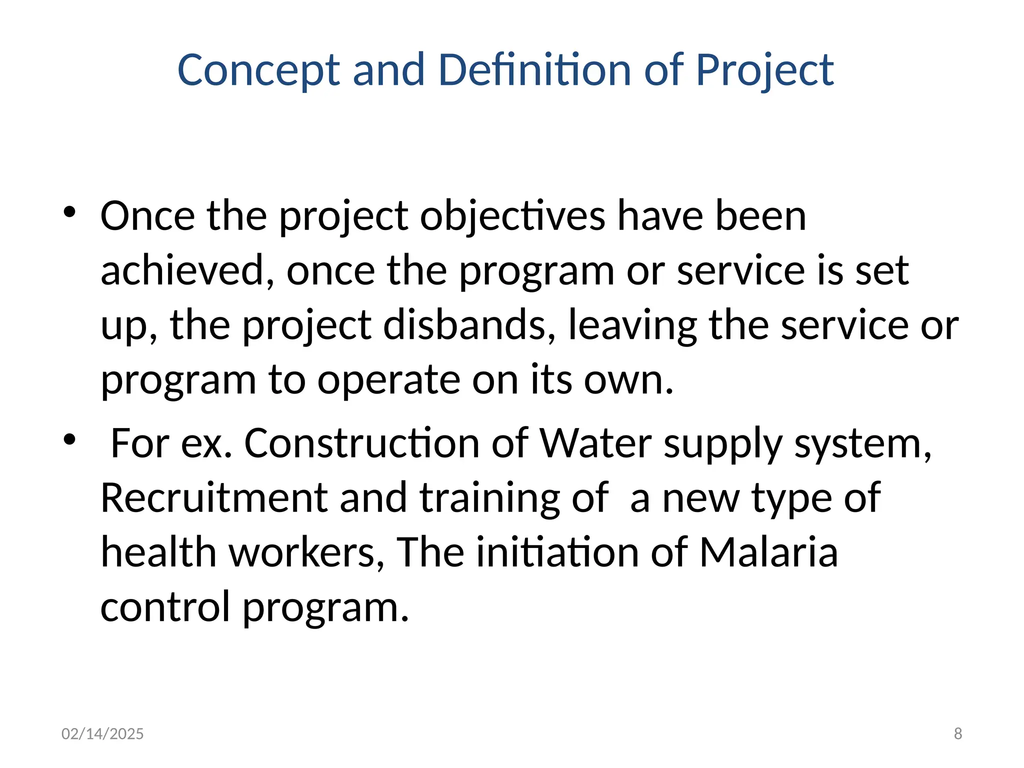 02/14/2025 8
Concept and Definition of Project
• Once the project objectives have been
achieved, once the program or service is set
up, the project disbands, leaving the service or
program to operate on its own.
• For ex. Construction of Water supply system,
Recruitment and training of a new type of
health workers, The initiation of Malaria
control program.
 