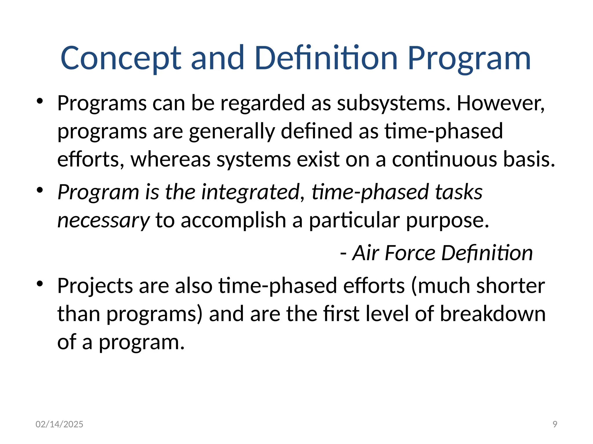 02/14/2025 9
Concept and Definition Program
• Programs can be regarded as subsystems. However,
programs are generally defined as time-phased
efforts, whereas systems exist on a continuous basis.
• Program is the integrated, time-phased tasks
necessary to accomplish a particular purpose.
- Air Force Definition
• Projects are also time-phased efforts (much shorter
than programs) and are the first level of breakdown
of a program.
 