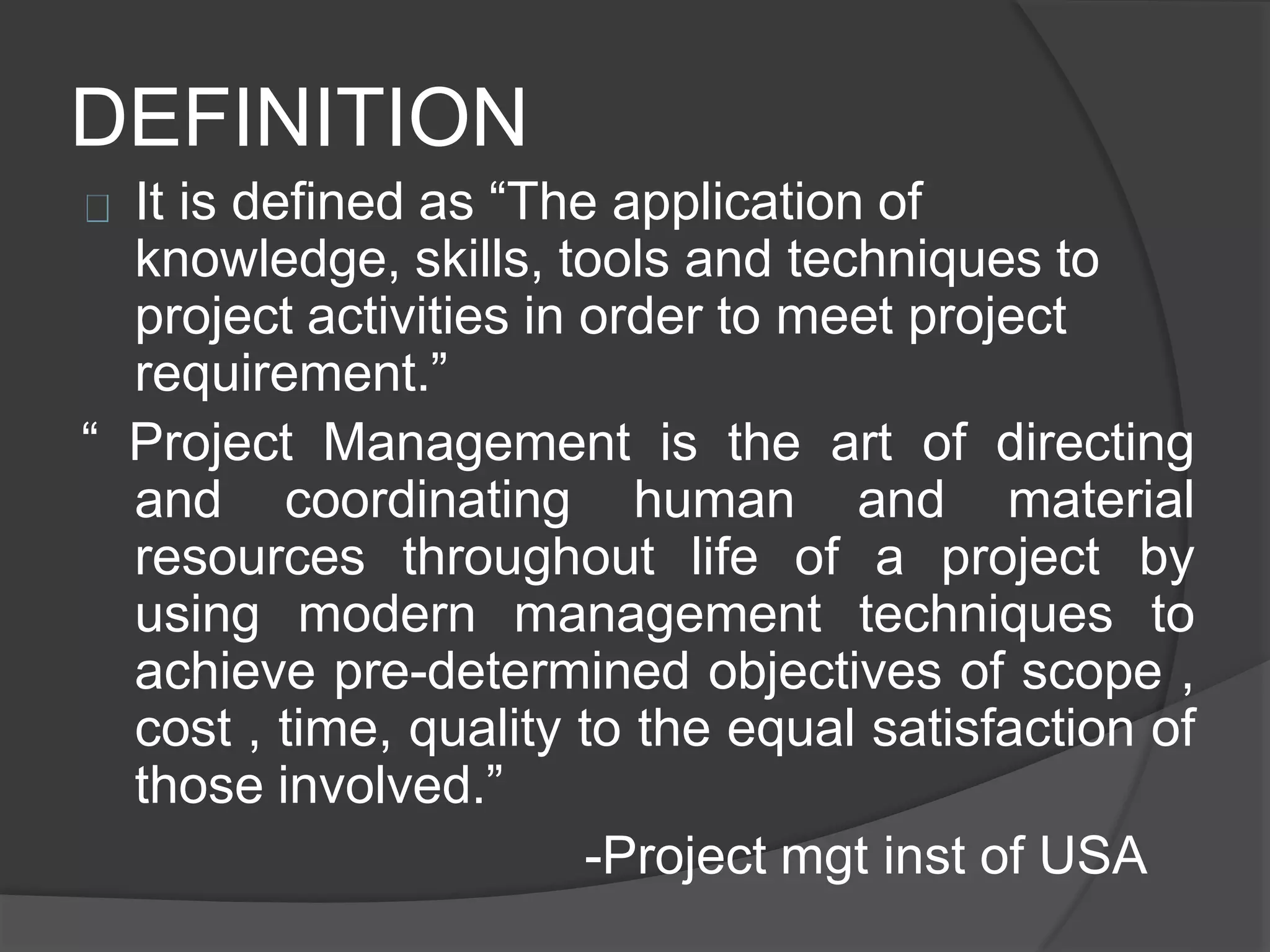 DEFINITION
It is defined as “The application of
knowledge, skills, tools and techniques to
project activities in order to meet project
requirement.”
“ Project Management is the art of directing
and coordinating human and material
resources throughout life of a project by
using modern management techniques to
achieve pre-determined objectives of scope ,
cost , time, quality to the equal satisfaction of
those involved.”
-Project mgt inst of USA
 
