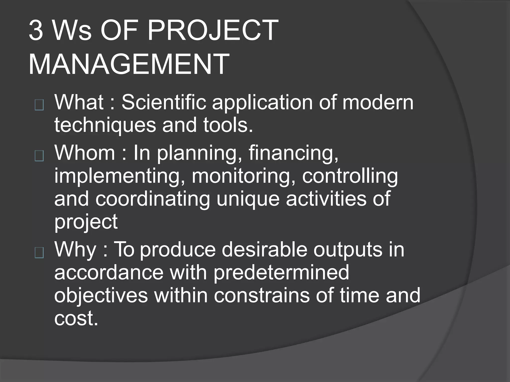 3 Ws OF PROJECT
MANAGEMENT
What : Scientific application of modern
techniques and tools.
Whom : In planning, financing,
implementing, monitoring, controlling
and coordinating unique activities of
project
Why : To produce desirable outputs in
accordance with predetermined
objectives within constrains of time and
cost.
 