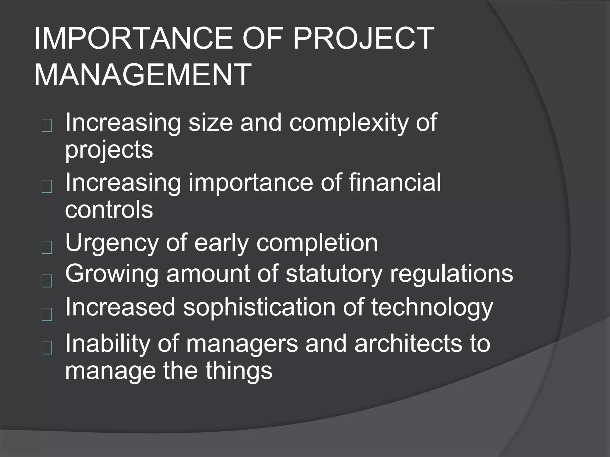 IMPORTANCE OF PROJECT
MANAGEMENT
Increasing size and complexity of
projects
Increasing importance of financial
controls
Urgency of early completion
Growing amount of statutory regulations
Increased sophistication of technology
Inability of managers and architects to
manage the things
 