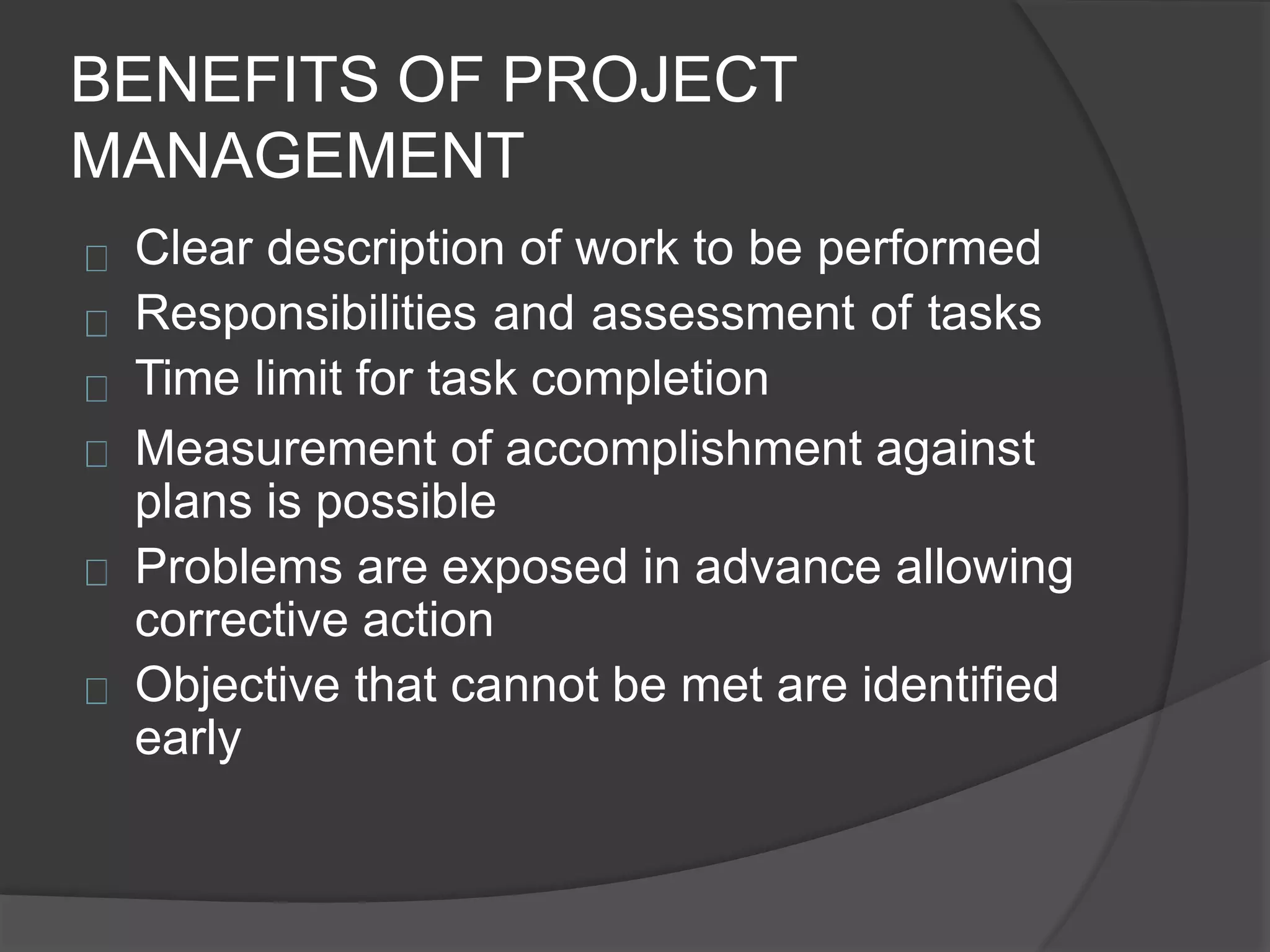 BENEFITS OF PROJECT
MANAGEMENT
Clear description of work to be performed
Responsibilities and assessment of tasks
Time limit for task completion
Measurement of accomplishment against
plans is possible
Problems are exposed in advance allowing
corrective action
Objective that cannot be met are identified
early
 