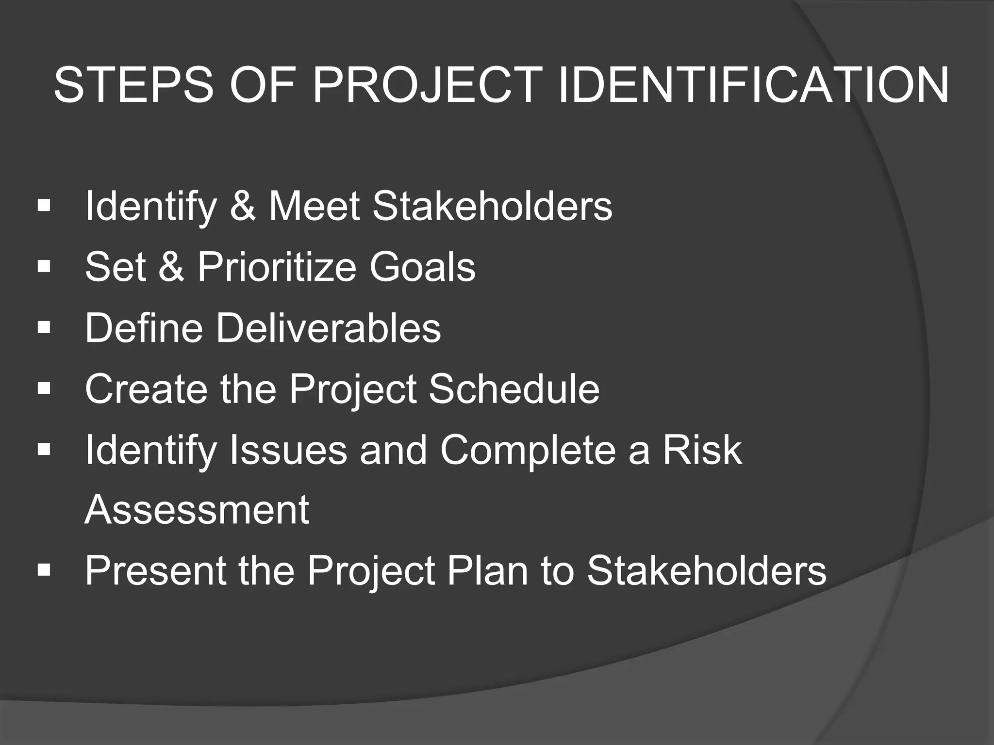 STEPS OF PROJECT IDENTIFICATION
 Identify & Meet Stakeholders
 Set & Prioritize Goals
 Define Deliverables
 Create the Project Schedule
 Identify Issues and Complete a Risk
Assessment
 Present the Project Plan to Stakeholders
 