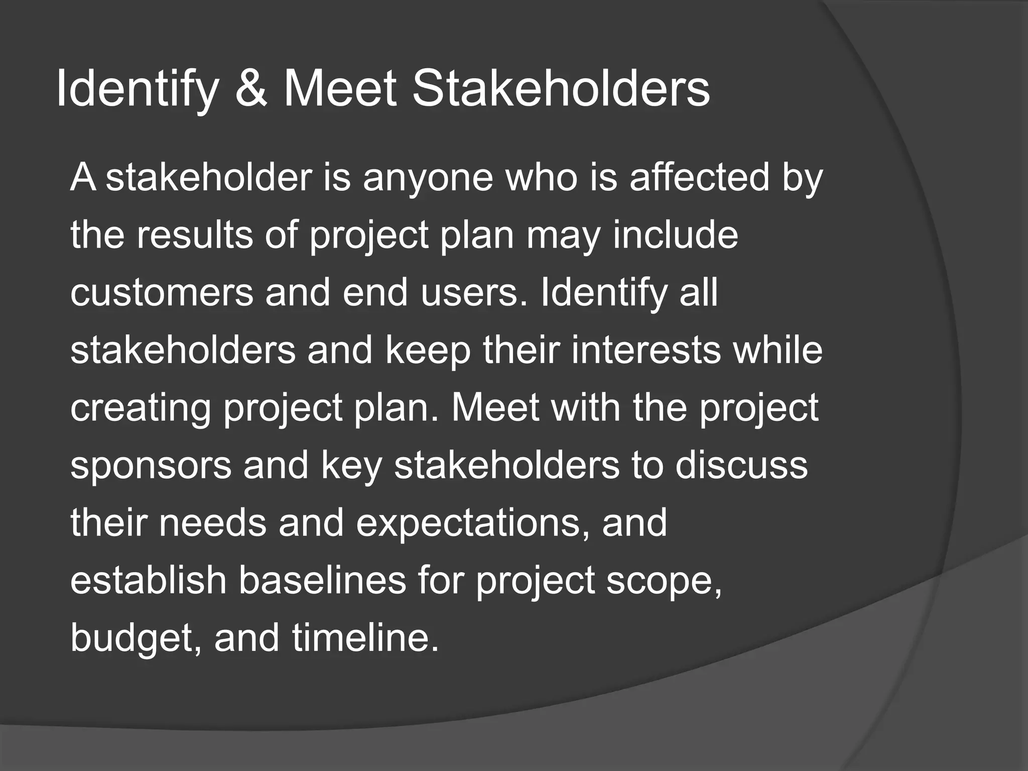 Identify & Meet Stakeholders
A stakeholder is anyone who is affected by
the results of project plan may include
customers and end users. Identify all
stakeholders and keep their interests while
creating project plan. Meet with the project
sponsors and key stakeholders to discuss
their needs and expectations, and
establish baselines for project scope,
budget, and timeline.
 