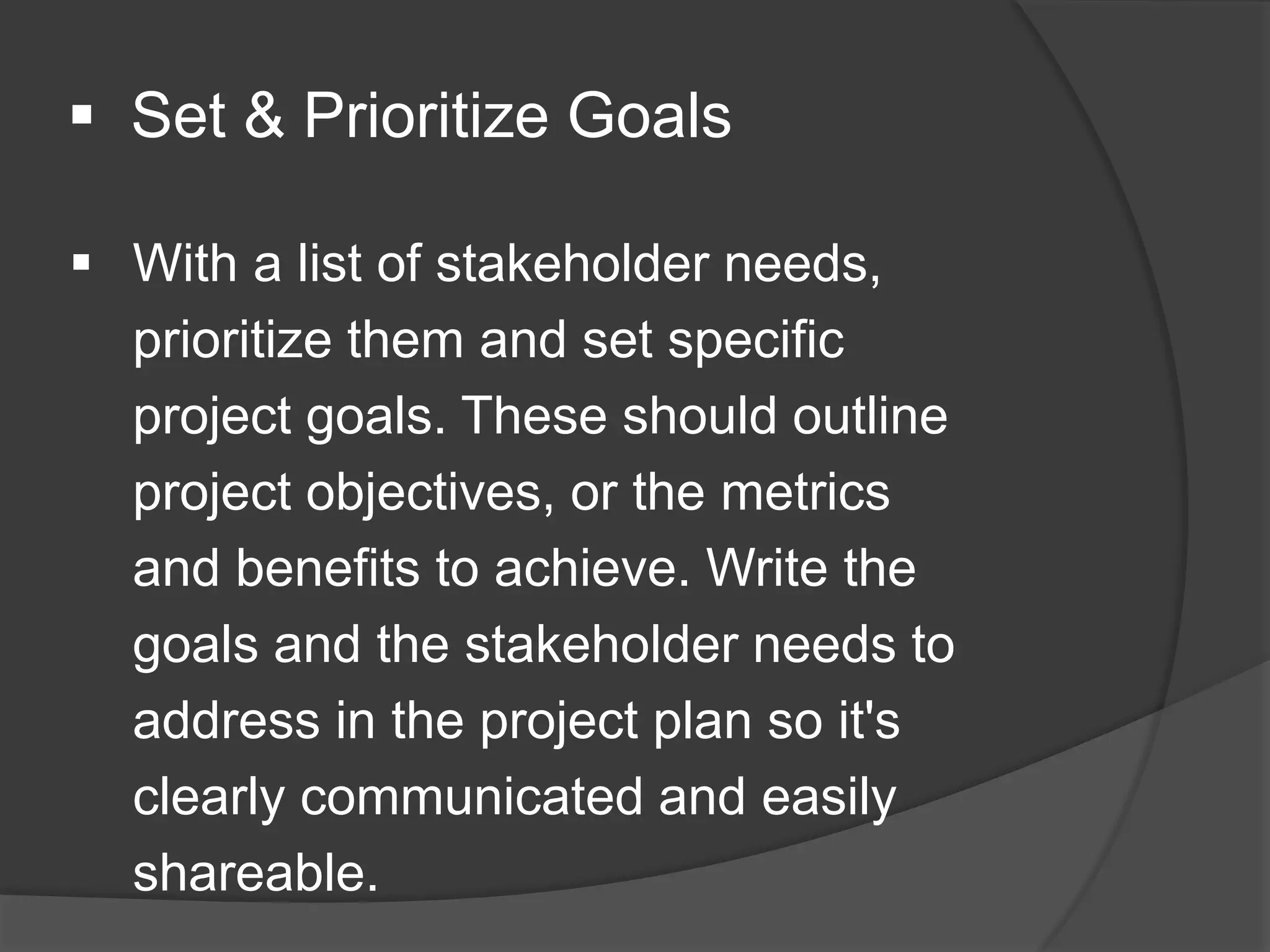  Set & Prioritize Goals
 With a list of stakeholder needs,
prioritize them and set specific
project goals. These should outline
project objectives, or the metrics
and benefits to achieve. Write the
goals and the stakeholder needs to
address in the project plan so it's
clearly communicated and easily
shareable.
 