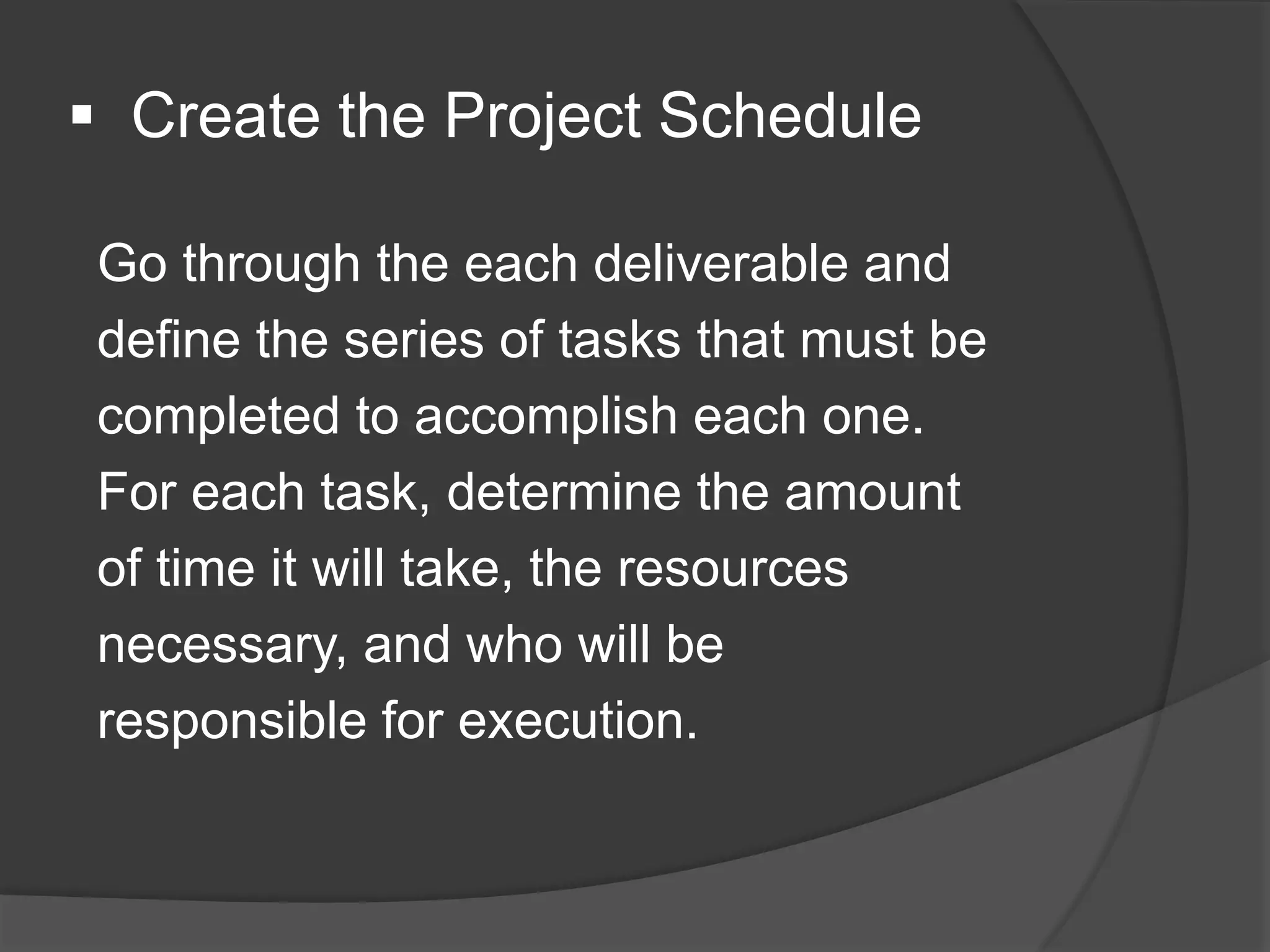  Create the Project Schedule
Go through the each deliverable and
define the series of tasks that must be
completed to accomplish each one.
For each task, determine the amount
of time it will take, the resources
necessary, and who will be
responsible for execution.
 