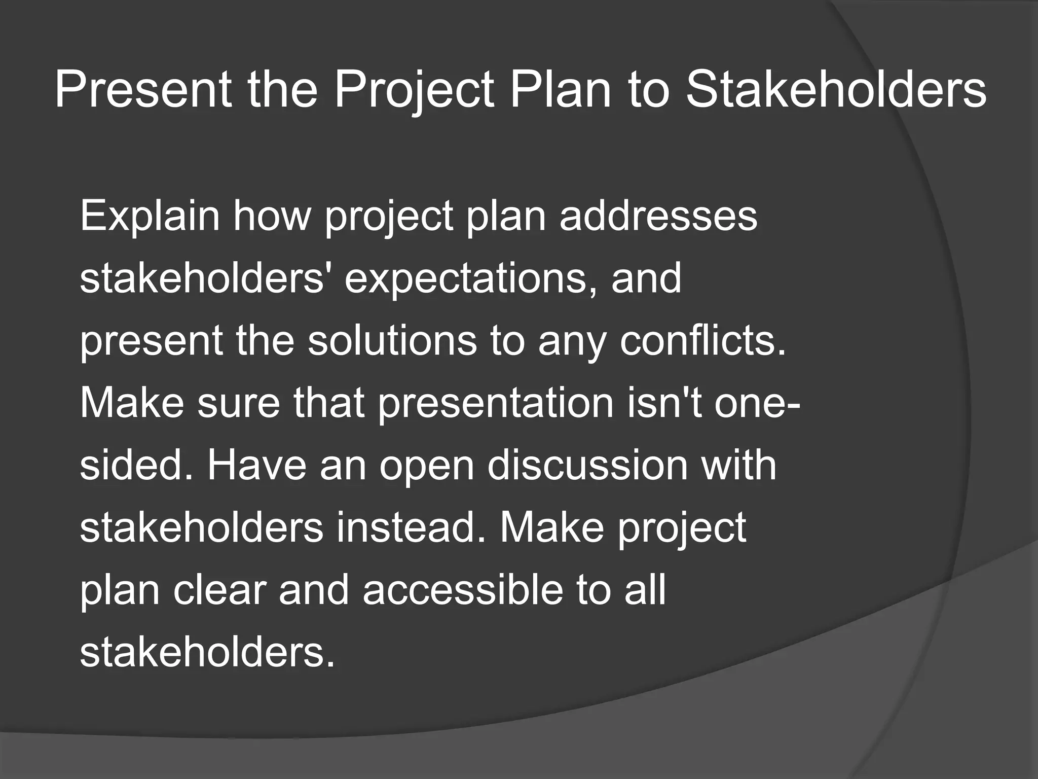 Present the Project Plan to Stakeholders
Explain how project plan addresses
stakeholders' expectations, and
present the solutions to any conflicts.
Make sure that presentation isn't one-
sided. Have an open discussion with
stakeholders instead. Make project
plan clear and accessible to all
stakeholders.
 