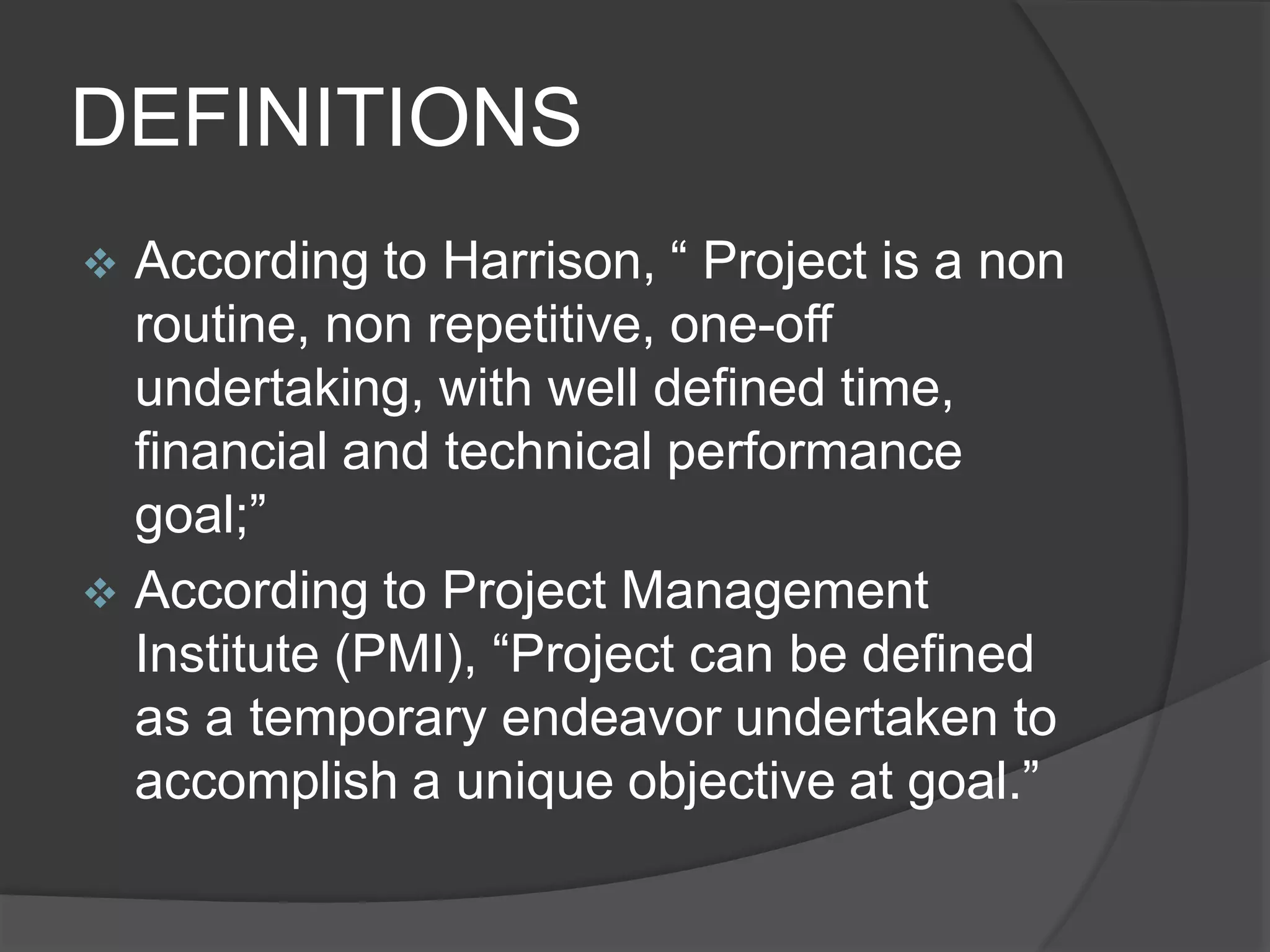 DEFINITIONS
 According to Harrison, “ Project is a non
routine, non repetitive, one-off
undertaking, with well defined time,
financial and technical performance
goal;”
 According to Project Management
Institute (PMI), “Project can be defined
as a temporary endeavor undertaken to
accomplish a unique objective at goal.”
 