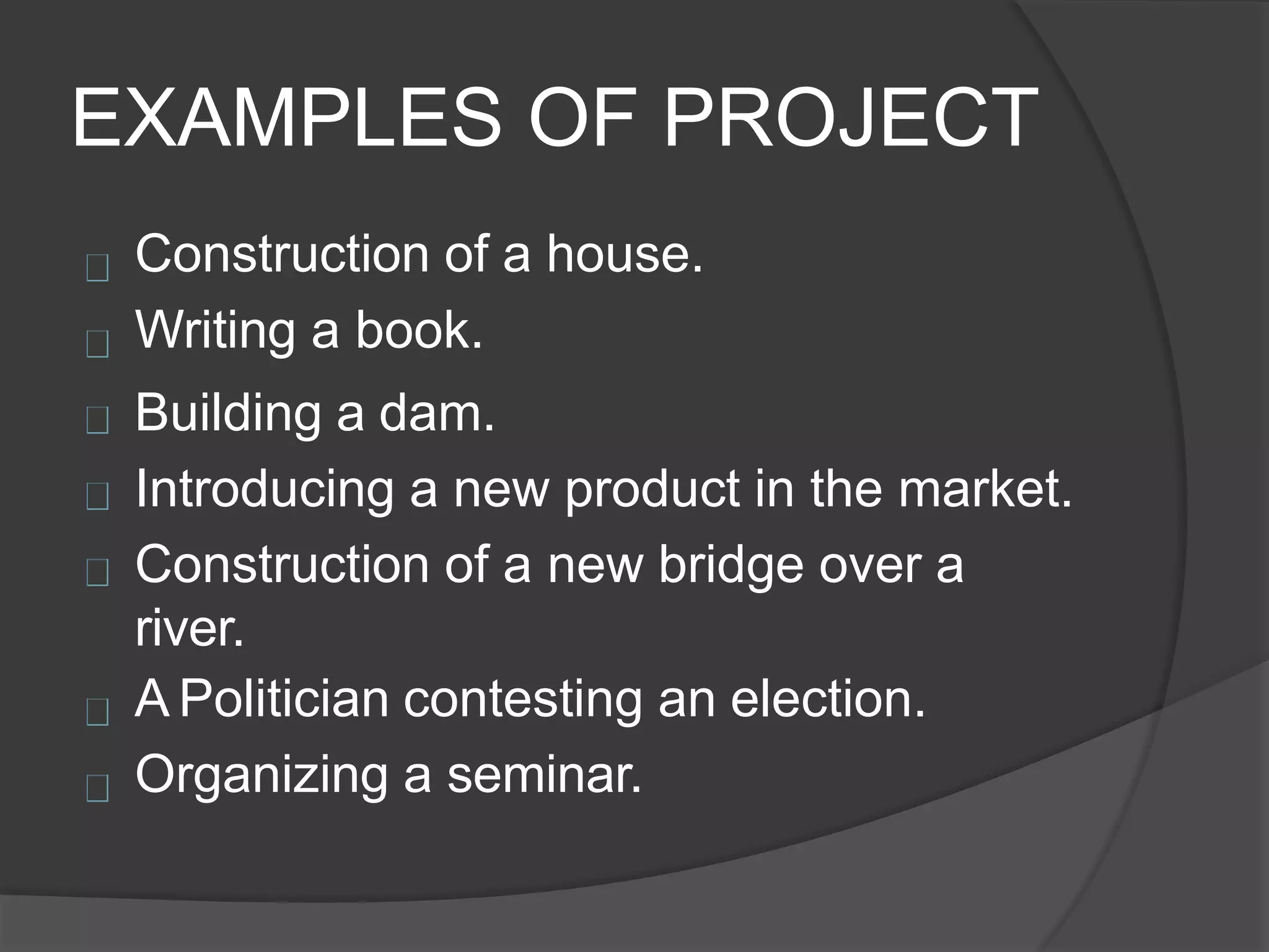 EXAMPLES OF PROJECT
Construction of a house.
Writing a book.
Building a dam.
Introducing a new product in the market.
Construction of a new bridge over a
river.
A Politician contesting an election.
Organizing a seminar.
 
