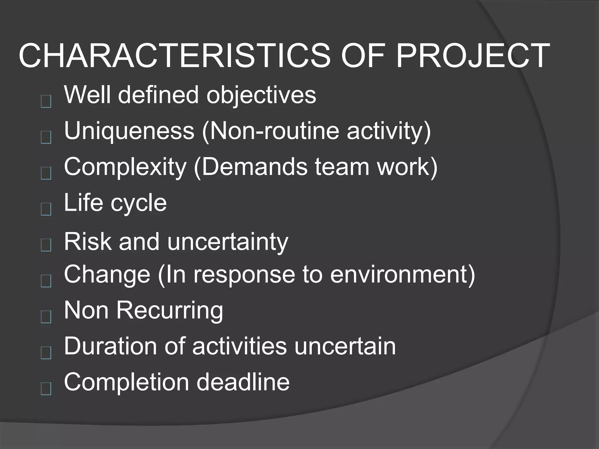 CHARACTERISTICS OF PROJECT
Well defined objectives
Uniqueness (Non-routine activity)
Complexity (Demands team work)
Life cycle
Risk and uncertainty
Change (In response to environment)
Non Recurring
Duration of activities uncertain
Completion deadline
 