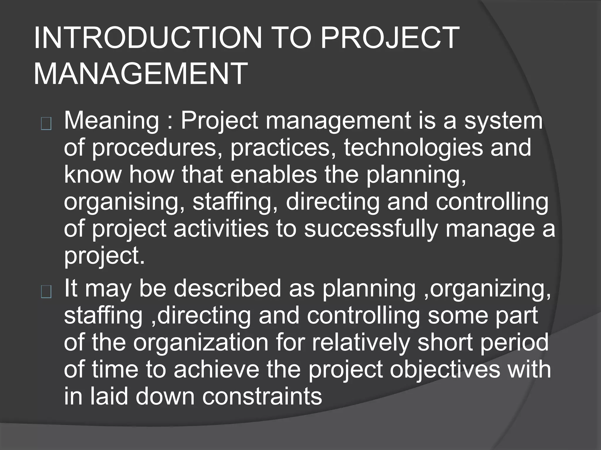 INTRODUCTION TO PROJECT
MANAGEMENT
Meaning : Project management is a system
of procedures, practices, technologies and
know how that enables the planning,
organising, staffing, directing and controlling
of project activities to successfully manage a
project.
It may be described as planning ,organizing,
staffing ,directing and controlling some part
of the organization for relatively short period
of time to achieve the project objectives with
in laid down constraints
 