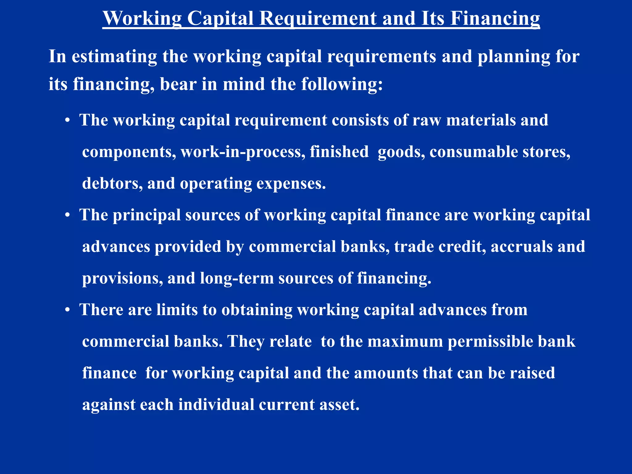 Working Capital Requirement and Its Financing
In estimating the working capital requirements and planning for
its financing, bear in mind the following:
• The working capital requirement consists of raw materials and
components, work-in-process, finished goods, consumable stores,
debtors, and operating expenses.
• The principal sources of working capital finance are working capital
advances provided by commercial banks, trade credit, accruals and
provisions, and long-term sources of financing.
• There are limits to obtaining working capital advances from
commercial banks. They relate to the maximum permissible bank
finance for working capital and the amounts that can be raised
against each individual current asset.
 