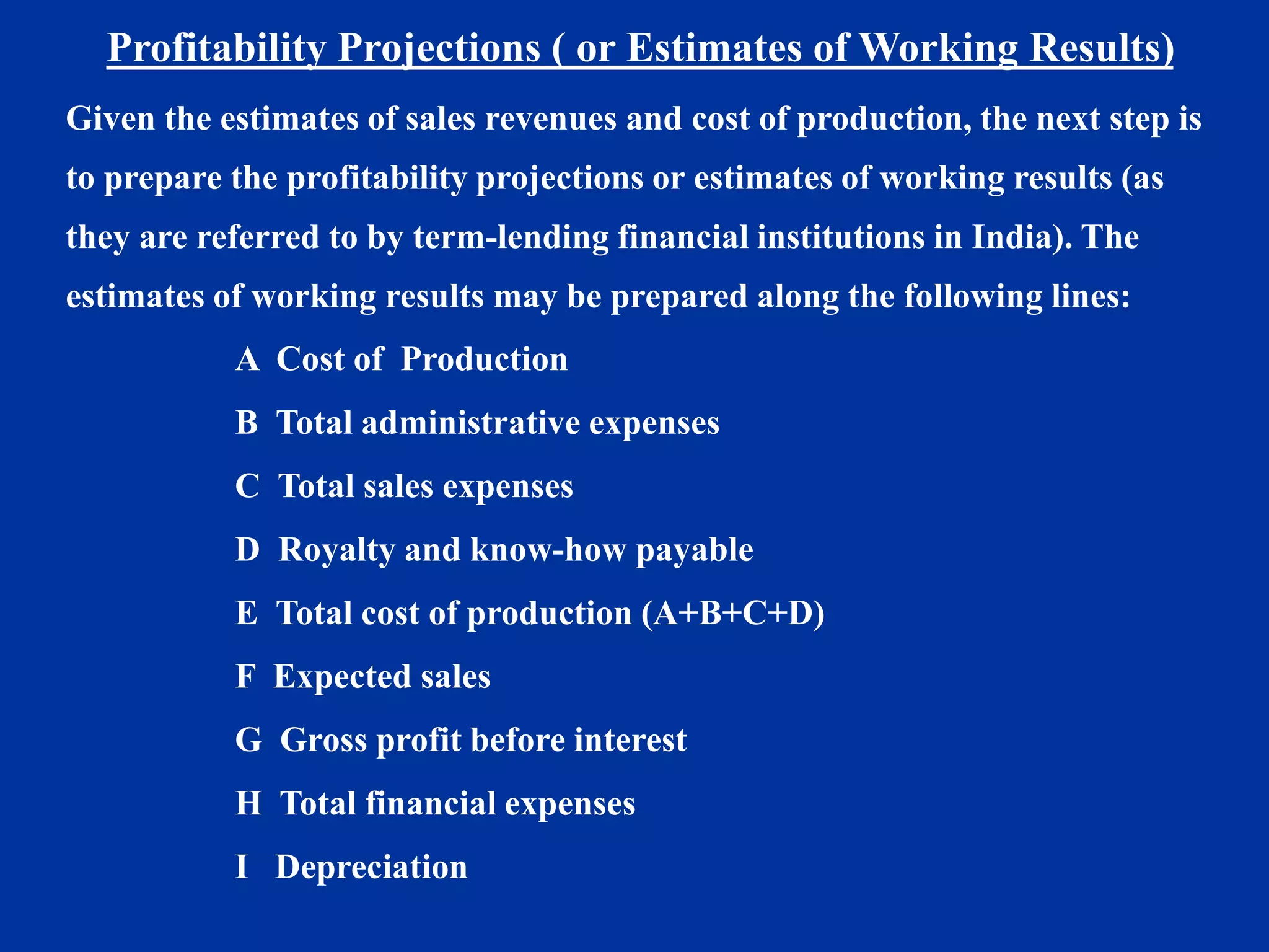 Profitability Projections ( or Estimates of Working Results)
Given the estimates of sales revenues and cost of production, the next step is
to prepare the profitability projections or estimates of working results (as
they are referred to by term-lending financial institutions in India). The
estimates of working results may be prepared along the following lines:
A Cost of Production
B Total administrative expenses
C Total sales expenses
D Royalty and know-how payable
E Total cost of production (A+B+C+D)
F Expected sales
G Gross profit before interest
H Total financial expenses
I Depreciation
 