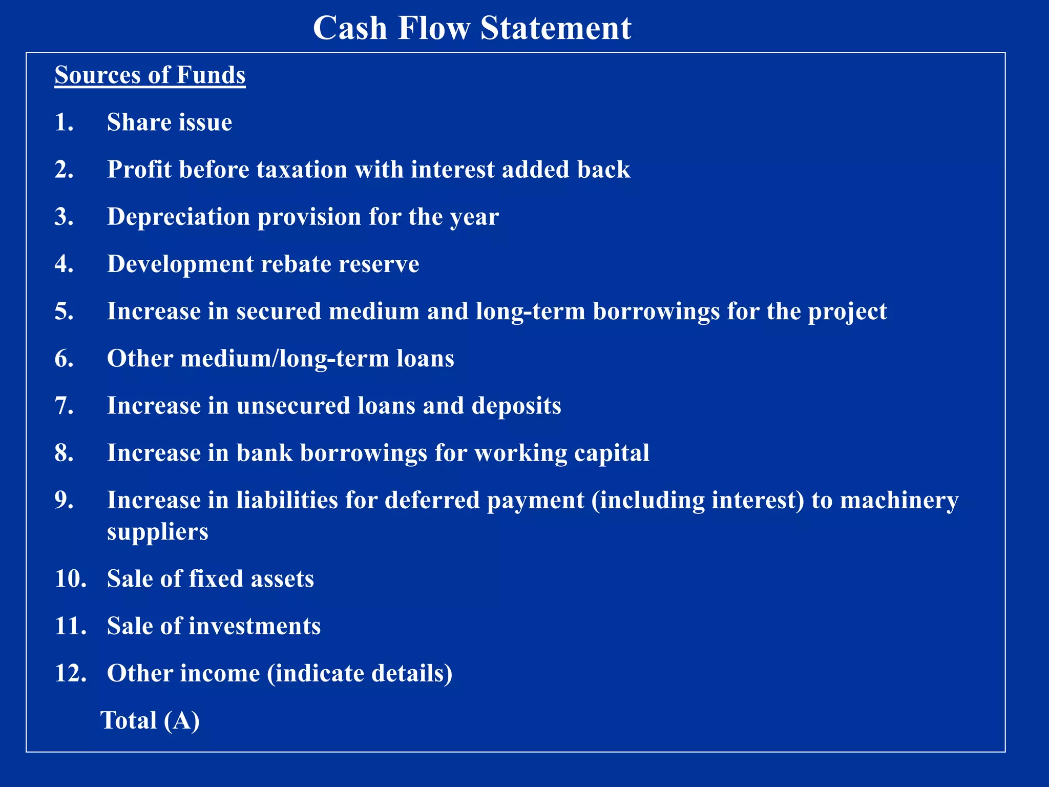 Sources of Funds
1. Share issue
2. Profit before taxation with interest added back
3. Depreciation provision for the year
4. Development rebate reserve
5. Increase in secured medium and long-term borrowings for the project
6. Other medium/long-term loans
7. Increase in unsecured loans and deposits
8. Increase in bank borrowings for working capital
9. Increase in liabilities for deferred payment (including interest) to machinery
suppliers
10. Sale of fixed assets
11. Sale of investments
12. Other income (indicate details)
Total (A)
Cash Flow Statement
 