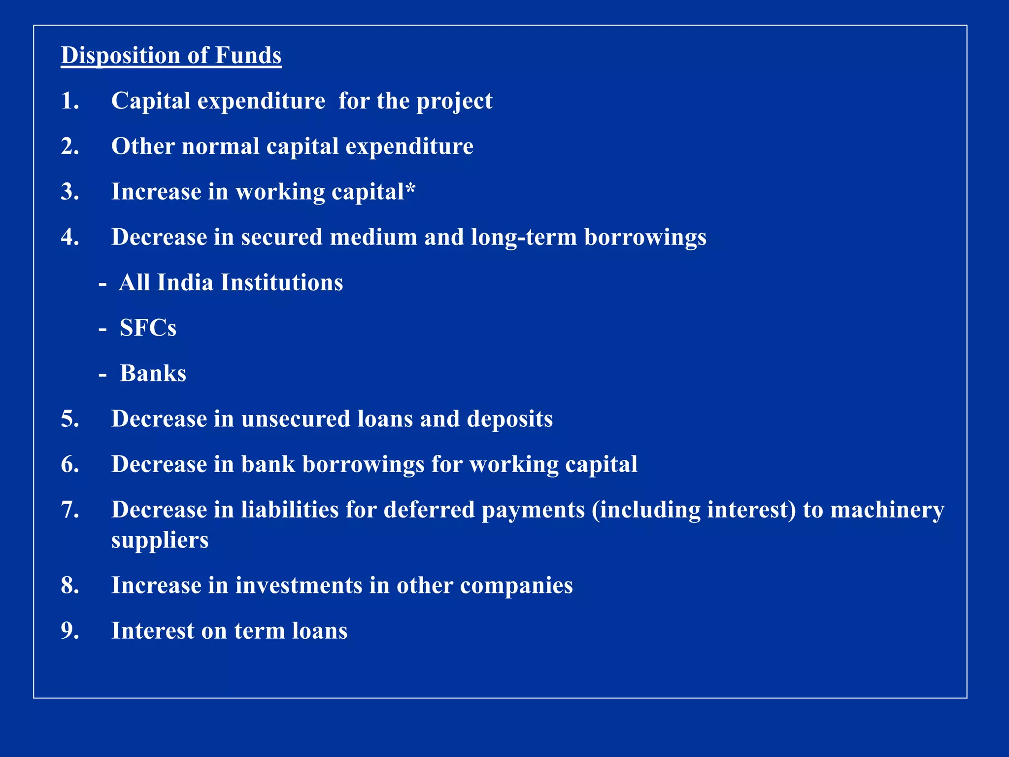 Disposition of Funds
1. Capital expenditure for the project
2. Other normal capital expenditure
3. Increase in working capital*
4. Decrease in secured medium and long-term borrowings
- All India Institutions
- SFCs
- Banks
5. Decrease in unsecured loans and deposits
6. Decrease in bank borrowings for working capital
7. Decrease in liabilities for deferred payments (including interest) to machinery
suppliers
8. Increase in investments in other companies
9. Interest on term loans
 